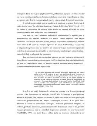 23 



abrangência desses meios, essa relação construtiva, onde a mídia expressa a cultura e essa por 
sua vez se constrói, em parte, por elementos midiáticos, passou a ser preponderante na ênfase 
ao receptor, antes descrito como receptáculo passivo e agora dotado de crescente autonomia. 
         O  período  compreendido  entre  a  eminência  da  escrita  até  o  advento da  televisão é, 
então, descrito como “Da galáxia de Gutenberg à Galáxia de McLuhan” (CASTELLS, 1999). 
No  entanto,  a  compreensão  da  mídia  de  massa  seguiu  sua  trajetória  alicerçada  em  novos 
fatores que modificaram, ainda mais, a sua conceituação. 
         Nos  anos  de  1980,  tendências  tecnológicas  representaram  o  impulso  para  as 
transformações  dos  atributos  interativos  das  mídias.  Jornais  impressos  com  edições 
simultâneas e sob medida para áreas diversas, rádios e equipamentos de reprodução portáteis, 
novos canais de TV a cabo e o aumento expressivo dos canais da TV aberta, o videocassete, 
as máquinas fotográficas, tudo isso implicou em uma nova via para o consumo segmentado, 
controle e direcionamento dos conteúdos e, principalmente, um alento para a interatividade e 
maior efetividade na adequação das mensagens. 
         Esse  novo  panorama  que  se  desenhou  tornou  o  que  para  muitos  se  apresentava  de 
forma obscura em cristalinas porções de água. O reflexo da divisão do grande bojo midiático, 
que abarcava a sociedade de massa, em pequenos nacos de conteúdos heterogêneos entre si, a 
exemplo dos canais de televisão, implicou que: 


                         (...) a nova mídia determina uma audiência segmentada,  diferenciada que, embora 
                         maciça  em  termos  de  números,  já  não  é  uma  audiência  de  massa  em  termos  de 
                         simultaneidade  e  uniformidade  da  mensagem  recebida.  A  nova  mídia  não  é  mais 
                         mídia  de  massa  no  sentido  tradicional  do  envio  de  um  número  limitado  de 
                         mensagens  a  uma  audiência  homogênea  de  massa.  Devido  à  multiplicidade  de 
                         mensagens e fontes, a própria audiência torna­se mais seletiva. A audiência visada 
                         tende  a  escolher  suas  mensagens,  assim  aprofundando  sua  segmentação, 
                         intensificando  o  relacionamento  individual  entre  o  emissor  e  o  receptor.  (Sabbah 
                         apud CASTELLS, 1999, p. 361) 


         O  reflexo  do  papel  fundamental  e  atuante  do  receptor  pela  descentralização  do 
processo  e  dos  instrumentos  de  mediação,  diversificação  de  conteúdo  e,  principalmente, 
adequação ao público alvo, concebeu o novo viés da conhecida frase de McLuhan, porém pela 
visão  trazida  pertinentemente  por  Castells,  “a  mensagem  é  o  meio”.  É  ela  quem  dita  e 
determina  as  formas  de  estruturação  tecnológica,  interfacial,  profissional,  imagética,  de 
conteúdo, produção, transmissão, entre outros elementos dispostos em canais de TV, produtos 
musicais,  programas  de  rádio  e  a  infinidade  de  processos  abarcados  por  essa  “nova  mídia” 
(CASTELLS,  1999).  Em  torno  dela,  a  aldeia  global  se  posiciona  estruturando­se  por
 