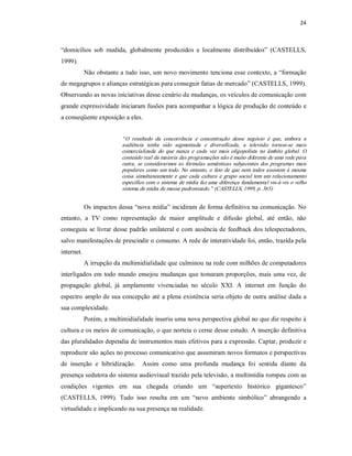 24 



“domicílios  sob  medida,  globalmente  produzidos  e  localmente  distribuídos”  (CASTELLS, 
1999). 
          Não obstante a tudo isso, um novo movimento tenciona esse contexto, a “formação 
de megagrupos e alianças estratégicas para conseguir fatias de mercado” (CASTELLS, 1999). 
Observando as novas iniciativas desse cenário de mudanças, os veículos de comunicação com 
grande expressividade iniciaram fusões para acompanhar a lógica de produção de conteúdo e 
a conseqüente exposição a eles. 


                        “ O  resultado  da  concorrência  e  concentração  desse  negócio  é  que,  embora  a 
                        audiência  tenha  sido  segmentada  e  diversificada,  a  televisão  tornou­se  mais 
                        comercializada  do  que  nunca  e  cada  vez  mais  oligopolista  no  âmbito  global.  O 
                        conteúdo real da maioria das programações não é muito diferente de uma rede para 
                        outra,  se  considerarmos  as  fórmulas  semânticas  subjacentes  dos  programas  mais 
                        populares  como  um  todo.  No  entanto,  o  fato  de  que  nem  todos  assistem  à  mesma 
                        coisa  simultaneamente  e  que  cada  cultura  e  grupo  social  tem  um  relacionamento 
                        específico  com  o  sistema de mídia  faz uma diferença  fundamental vis­à­vis o velho 
                        sistema de mídia de massa padronizado.” (CASTELLS, 1999, p. 365) 


          Os impactos dessa “nova mídia” incidiram de forma definitiva na comunicação. No 
entanto,  a  TV  como  representação  de  maior  amplitude  e  difusão  global,  até  então,  não 
conseguiu se  livrar desse padrão unilateral e com ausência de feedback dos telespectadores, 
salvo manifestações de prescindir o consumo. A rede de interatividade foi, então, trazida pela 
internet. 
          A irrupção da multimidialidade que culminou na rede com milhões de computadores 
interligados em  todo  mundo  ensejou  mudanças  que  tomaram proporções,  mais  uma  vez,  de 
propagação  global,  já  amplamente  vivenciadas  no  século  XXI.  A  internet  em  função  do 
espectro amplo de sua concepção até a plena existência  seria objeto de outra análise dada a 
sua complexidade. 
          Porém, a multimidialidade inseriu uma nova perspectiva global no que diz respeito à 
cultura e os meios de comunicação, o que norteia o cerne desse estudo. A inserção definitiva 
das pluralidades dependia de instrumentos mais efetivos para a expressão. Captar, produzir e 
reproduzir são ações no processo comunicativo que assumiram novos formatos e perspectivas 
de  inserção  e  hibridização.    Assim  como  uma  profunda  mudança  foi  sentida  diante  da 
presença sedutora do sistema audiovisual trazido pela televisão, a multimídia rompeu com as 
condições  vigentes  em  sua  chegada  criando  um  “supertexto  histórico  gigantesco” 
(CASTELLS,  1999).  Tudo  isso  resulta  em  um  “novo  ambiente  simbólico”  abrangendo  a 
virtualidade e implicando na sua presença na realidade.
 