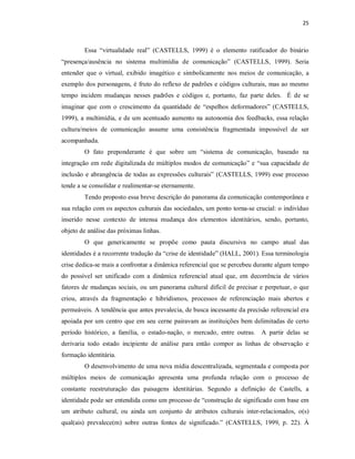 25 



         Essa  “virtualidade  real”  (CASTELLS,  1999)  é  o  elemento  ratificador  do  binário 
“presença/ausência  no  sistema  multimídia  de  comunicação”  (CASTELLS,  1999).  Seria 
entender  que  o  virtual,  exibido  imagético  e  simbolicamente  nos  meios  de  comunicação,  a 
exemplo dos personagens, é  fruto do reflexo de padrões e códigos culturais, mas ao mesmo 
tempo  incidem  mudanças  nesses  padrões  e  códigos  e,  portanto,  faz  parte  deles.    É  de  se 
imaginar  que  com  o  crescimento  da  quantidade  de  “espelhos  deformadores”  (CASTELLS, 
1999),  a  multimídia,  e de um  acentuado  aumento  na  autonomia dos  feedbacks,  essa  relação 
cultura/meios  de  comunicação  assume  uma  consistência  fragmentada  impossível  de  ser 
acompanhada. 
         O  fato  preponderante  é  que  sobre  um  “sistema  de  comunicação,  baseado  na 
integração  em rede  digitalizada  de  múltiplos  modos  de  comunicação” e  “sua  capacidade  de 
inclusão  e  abrangência  de  todas  as  expressões  culturais”  (CASTELLS,  1999)  esse  processo 
tende a se consolidar e realimentar­se eternamente. 
         Tendo proposto essa breve descrição do panorama da comunicação contemporânea e 
sua relação com os aspectos culturais das sociedades, um ponto torna­se crucial: o indivíduo 
inserido  nesse  contexto  de  intensa  mudança  dos  elementos  identitários,  sendo,  portanto, 
objeto de análise das próximas linhas. 
         O  que  genericamente  se  propõe  como  pauta  discursiva  no  campo  atual  das 
identidades é a recorrente tradução da “crise de identidade” (HALL, 2001). Essa terminologia 
crise dedica­se mais a confrontar a dinâmica referencial que se percebeu durante algum tempo 
do  possível  ser  unificado  com  a  dinâmica  referencial  atual  que,  em  decorrência  de  vários 
fatores  de  mudanças  sociais,  ou um panorama  cultural  difícil  de precisar  e perpetuar, o que 
criou,  através  da  fragmentação  e  hibridismos,  processos  de  referenciação  mais  abertos  e 
permeáveis. A tendência que antes prevalecia, de busca incessante da precisão referencial era 
apoiada por um  centro que  em  seu  cerne  pairavam  as  instituições  bem delimitadas  de certo 
período  histórico,  a  família,  o  estado­nação,  o  mercado,  entre  outras.    A  partir  delas  se 
derivaria  todo  estado  incipiente  de  análise  para  então  compor  as  linhas  de  observação  e 
formação identitária. 
         O desenvolvimento de uma nova mídia descentralizada, segmentada e composta por 
múltiplos  meios  de  comunicação  apresenta  uma  profunda  relação  com  o  processo  de 
constante  reestruturação  das  paisagens  identitárias.  Segundo  a  definição  de  Castells,  a 
identidade pode ser entendida como um processo de “construção de significado com base em 
um  atributo  cultural,  ou  ainda  um  conjunto  de  atributos  culturais  inter­relacionados,  o(s) 
qual(ais)  prevalece(m)  sobre  outras  fontes  de  significado.”  (CASTELLS,  1999,  p.  22).  À
 