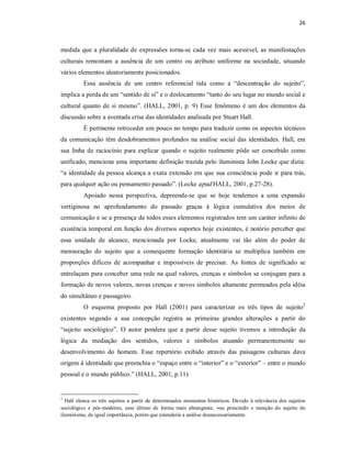 26 



medida  que  a  pluralidade  de  expressões  torna­se  cada  vez  mais  acessível,  as  manifestações 
culturais  remontam  a  ausência  de  um  centro  ou  atributo  uniforme  na  sociedade,  situando 
vários elementos aleatoriamente posicionados. 
           Essa  ausência  de  um  centro  referencial  tida  como  a  “descentração  do  sujeito”, 
implica a perda de um “sentido de si” e o deslocamento “tanto do seu lugar no mundo social e 
cultural  quanto  de  si  mesmo”.  (HALL,  2001,  p.  9)  Esse  fenômeno  é  um  dos  elementos  da 
discussão sobre a aventada crise das identidades analisada por Stuart Hall. 
           É pertinente retroceder um pouco no tempo para traduzir como os aspectos técnicos 
da  comunicação  têm  desdobramentos  profundos  na  análise  social  das  identidades.  Hall,  em 
sua  linha  de  raciocínio  para  explicar  quando  o  sujeito  realmente  pôde  ser  concebido  como 
unificado, menciona uma importante definição trazida pelo iluminista John Locke que dizia: 
“a  identidade da pessoa alcança  a  exata  extensão  em  que  sua  consciência  pode  ir  para trás, 
para qualquer ação ou pensamento passado”. (Locke apud HALL, 2001, p.27­28). 
           Apoiado  nessa  perspectiva,  depreende­se  que  se  hoje  tendemos  a  uma  expansão 
vertiginosa  no  aprofundamento  do  passado  graças  à  lógica  cumulativa  dos  meios  de 
comunicação e se a presença de todos esses elementos registrados tem um caráter infinito de 
existência temporal em função dos diversos suportes hoje existentes, é  notório perceber que 
essa  unidade  de  alcance,  mencionada  por  Locke,  atualmente  vai  tão  além  do  poder  de 
mensuração  do  sujeito  que  a  consequente  formação  identitária  se  multiplica  também  em 
proporções  difíceis  de  acompanhar  e  impossíveis  de  precisar.  As  fontes  de  significado  se 
entrelaçam para conceber uma rede na qual valores, crenças e  símbolos se conjugam para a 
formação de novos valores, novas crenças e novos símbolos altamente permeados pela idéia 
do simultâneo e passageiro. 
                                                                                                    2 
           O  esquema  proposto  por  Hall  (2001)  para  caracterizar  os  três  tipos  de  sujeito 
existentes  segundo  a  sua  concepção  registra  as  primeiras  grandes  alterações  a  partir  do 
“sujeito  sociológico”.  O  autor  pondera  que  a  partir  desse  sujeito  tivemos  a  introdução  da 
lógica  da  mediação  dos  sentidos,  valores  e  símbolos  atuando  permanentemente  no 
desenvolvimento  do  homem.  Esse  repertório  exibido  através  das  paisagens  culturais  dava 
origem à identidade que preenchia o “espaço entre o “interior” e o “exterior” – entre o mundo 
pessoal e o mundo público.” (HALL, 2001, p.11) 


2 
  Hall  elenca  os  três  sujeitos  a  partir  de  determinados  momentos  históricos.  Devido  à  relevância  dos  sujeitos 
sociológico  e  pós­moderno,  esse  último  de  forma  mais  abrangente,  vou  prescindir  e  menção  do  sujeito  do 
iluminismo, de igual importância, porém que estenderia a análise desnecessariamente.
 