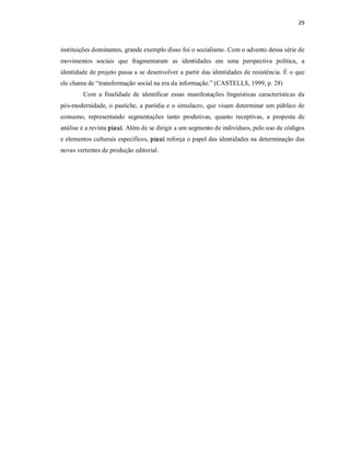 29 



instituições dominantes, grande exemplo disso foi o socialismo. Com o advento dessa série de 
movimentos  sociais  que  fragmentaram  as  identidades  em  uma  perspectiva  política,  a 
identidade de projeto passa a se desenvolver a partir das identidades de resistência. É o que 
ele chama de “transformação social na era da informação.” (CASTELLS, 1999, p. 28) 
        Com  a  finalidade  de  identificar  essas  manifestações  linguísticas  características  da 
pós­modernidade, o pastiche,  a  paródia e  o simulacro, que visam  determinar  um público  de 
consumo,  representando  segmentações  tanto  produtivas,  quanto  receptivas,  a  proposta  de 
análise é a revista piauí. Além de se dirigir a um segmento de indivíduos, pelo uso de códigos 
e elementos culturais específicos, piauí reforça o papel das identidades na determinação das 
novas vertentes de produção editorial.
 