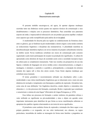 30 



                                            Capítulo III 
                                   Desconcer tante constr ução 




         O  presente  trabalho  encarregou­se,  até  agora,  de  apontar  algumas  mudanças 
ocorridas  tanto  nas  dinâmicas  sociais  quanto  nos  aspectos  técnicos  da  comunicação  e  seus 
desdobramentos  e  relações  com  os  processos  identitários.  Para  consolidar  esse  panorama 
exposto até então, é imprescindível referenciá­lo em um produto que possa espelhar e traduzir 
esses aspectos que serão exemplificados pela análise da revista piauí. 
         A modernidade foi descrita pela sua rigidez no estabelecimento de fronteiras claras 
entre os gêneros, que se fundiram na pós­modernidade e deram origem a uma tensão contrária 
ao  isolacionismo  lingüístico  e  disciplinar  das  metanarrativas.  A  pluralidade  manifesta  na 
desrefencialização identitária implicou em novas maneiras de projetar culturalmente minorias 
no  âmbito  social.  Novas  tendências  eclodiram  nos  meios  de  comunicação  pelo  consumo 
segmentado e pela maior participação do receptor na produção dos significados. A cultura foi 
apresentada como detentora de traços da sociedade assim como a sociedade incorpora traços 
da cultura para se completarem mutuamente. Tudo isso resultou em perspectivas de uso das 
figuras e métodos de linguagem em  novos moldes como o desconstrucionismo, a colagem e 
montagem,  o  simulacro,  o  pastiche  e  a  paródia  e,  principalmente,  a  concepção  da  estrutura 
mutante  dos  signos  sob  a  ótica  dos  atores  sociais.  Essas  foram  algumas  mudanças  que 
eclodiram nessa transição. 
         O  termo  gramática   é  recorrentemente  utilizado  nas  elucidações  sobre  a  pós­ 
modernidade e suas várias manifestações lingüísticas que se relacionam com o meio em uma 
dinâmica de recriação e rompimento com hierarquias e padrões de expressão. Gramática  tem, 
como  uma  de  suas  definições  “em  lingüística  descritiva,  estudo  objetivo  e  sistemático  dos 
elementos (...) e dos processos (de formação, construção, flexão e expressão) que constituem 
e caracterizam o sistema de uma língua” (Dicionário de Língua Portuguesa, p. 1474) 
         Essa  ênfase  aos  processos  de  formação  e  caráter  sistêmico  da  gramática  reforça  o 
valor  atribuído  ao  significante  na  pós­modernidade  e  situa  o  objeto  em  questão  como 
importante  instrumento  para  identificar  de  que  forma  as  novas  manifestações  editoriais  se 
apropriam dos padrões vigentes relacionando­os em torno de novos significados. 
         O jornalismo como autêntica forma de expressão e retratação dos fatos segue a sua 
própria  gramática  e  se  resguarda,  em  seu  valor  institucional,  nos  cânones,  ou  regras 
particulares,  incumbidas  de  mediar  as  mensagens  de  forma  mais  familiar  e  pragmática  ao
 
