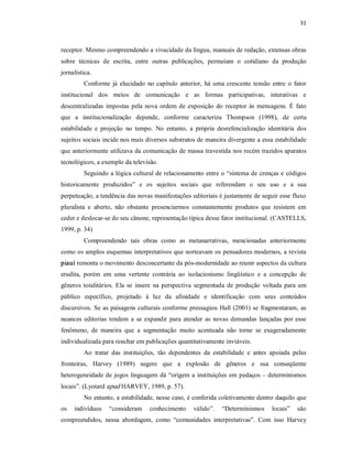 31 



receptor. Mesmo compreendendo a vivacidade da língua, manuais de redação, extensas obras 
sobre  técnicas  de  escrita,  entre  outras  publicações,  permeiam  o  cotidiano  da  produção 
jornalística. 
          Conforme  já  elucidado  no  capítulo  anterior,  há  uma  crescente  tensão  entre  o  fator 
institucional  dos  meios  de  comunicação  e  as  formas  participativas,  interativas  e 
descentralizadas  impostas  pela  nova  ordem  de  exposição  do  receptor  às  mensagens.  É  fato 
que  a  institucionalização  depende,  conforme  caracteriza  Thompson  (1998),  de  certa 
estabilidade  e  projeção  no  tempo.  No  entanto,  a  própria  desrefencialização  identitária  dos 
sujeitos sociais incide nos mais diversos substratos de maneira divergente a essa estabilidade 
que anteriormente utilizava da comunicação de massa travestida nos recém trazidos aparatos 
tecnológicos, a exemplo da televisão. 
          Seguindo a lógica cultural de relacionamento entre o “sistema de crenças e códigos 
historicamente  produzidos”  e  os  sujeitos  sociais  que  referendam  o  seu  uso  e  a  sua 
perpetuação, a tendência das novas manifestações editoriais é justamente de seguir esse fluxo 
pluralista  e  aberto,  não  obstante  presenciarmos  constantemente  produtos  que  resistem  em 
ceder e deslocar­se do seu cânone, representação típica desse fator institucional. (CASTELLS, 
1999, p. 34) 
          Compreendendo  tais  obras  como  as  metanarrativas,  mencionadas  anteriormente 
como os amplos esquemas interpretativos que norteavam os pensadores modernos, a revista 
piauí remonta o movimento desconcertante da pós­modernidade ao reunir aspectos da cultura 
erudita,  porém  em  uma  vertente  contrária  ao  isolacionismo  lingüístico  e  a  concepção  de 
gêneros  totalitários.  Ela  se  insere  na  perspectiva  segmentada  de  produção  voltada  para  um 
público  específico,  projetado  à  luz  da  afinidade  e  identificação  com  seus  conteúdos 
discursivos. Se  as paisagens  culturais  conforme pressagiou  Hall  (2001)  se  fragmentaram,  as 
nuances  editorias  tendem  a  se  expandir  para  atender  as  novas  demandas  lançadas  por  esse 
fenômeno,  de  maneira  que  a  segmentação  muito  acentuada  não  torne  se  exageradamente 
individualizada para resultar em publicações quantitativamente inviáveis. 
          Ao  tratar  das  instituições,  tão  dependentes  da  estabilidade  e  antes  apoiada  pelas 
fronteiras,  Harvey  (1989)  sugere  que  a  explosão  de  gêneros  e  sua  conseqüente 
heterogeneidade de  jogos  linguagem  dá  “origem  a  instituições  em  pedaços – determinismos 
locais”. (Lyotard apud HARVEY, 1989, p. 57). 
          No entanto, a estabilidade, nesse caso, é conferida coletivamente dentro daquilo que 
os  indivíduos  “consideram  conhecimento  válido”.  “Determinismos  locais”  são 
compreendidos,  nessa  abordagem,  como  “comunidades  interpretativas”.  Com  isso  Harvey
 
