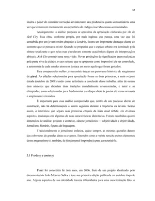32 



ilustra o poder de constante recriação advinda tanto dos produtores quanto consumidores uma 
vez que constroem mutuamente seu repertório de códigos inseridos nessas comunidades. 
         Analogamente,  a  análise  proposta  se  aproxima  da  apreciação  elaborada  por  ele  de 
Soft  City.  Essa  obra,  conforme  propõe,  por  mais  ingênua  que  pareça,  uma  vez  que  foi 
concebida por um jovem recém chegado a Londres, ilustra um importante destaque diante do 
contexto que se pensava existir. Quando se propunha que o espaço urbano era dominado pela 
síntese totalizante e que pelas ruas circulavam somente acadêmicos dignos de interpretações 
abissais, Soft City constrói uma nova visão. Novas produções de significados eram realizadas 
pela parte viva da cidade, o caos urbano que se apresenta como impossível de ser controlado, 
a autonomia de cada um dos atores os destaca em meio aquilo que foram gestados. 
         Para compreender melhor, é necessário traçar um panorama histórico do surgimento 
de  piauí.  As  edições  selecionadas  para  apreciação  foram  as  duas  primeiras,  a  mais  recente 
datada (outubro de 2008) tendo como referência  a conclusão desse trabalho, além de outros 
dois  números  que  abordam  duas  tradições  mundialmente  reverenciadas,  o  natal  e  as 
olimpíadas, essas selecionadas para fundamentar o enfoque dado às pautas de temas sazonais 
e amplamente retratados. 
         É  importante  para  essa  análise  compreender  que,  dentro  de um processo  aberto  de 
construção,  não  há  determinações  a  serem  seguidas  durante  a  trajetória  da  revista.  Sendo 
assim,  o  interstício  que  separa  suas  primeiras  edições  da  mais  atual  reflete,  em  diversos 
aspectos, mudanças em algumas de suas características identitárias. Foram escolhidas quatro 
dimensões de análise: produto e contexto, cânone jornalístico – subjetividade e objetividade, 
Jornalismo literário, figuras de linguagem. 
         Tradicionalmente  o  jornalismo  enfatiza,  quase  sempre,  as  mesmas  questões  dentro 
das coberturas de grandes datas ou eventos. Entender como a revista ressalta outros elementos 
desse pragmatismo é, também, de fundamental importância para caracterizá­la. 




3.1 Pr oduto e contexto 




         Piauí  foi  concebida  há  dois  anos,  em  2006,  fruto  de  um  projeto  idealizado  pelo 
documentarista João Moreira Salles e teve sua primeira edição publicada em outubro daquele 
ano.  Alguns  aspectos de  sua  identidade  trazem dificuldades para uma  caracterização  fixa,  o
 