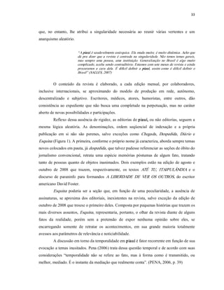33 



que,  no  entanto,  lhe  atribui  a  singularidade  necessária  ao  reunir  várias  vertentes  e  um 
anarquismo aleatório. 


                          “ A piauí é saudavelmente anárquica. Ela muda muito; é muito dinâmica. Acho que 
                          dá  pra  dizer  que  a  revista  é  centrada  na  singularidade.  Não  temos  temas  gerais, 
                          mas  sempre  uma  pessoa,  uma  instituição.  Generalização  no  Brasil  é  algo  muito 
                          complicado, acaba sendo contraditório. Estamos com sete meses de revista e ainda 
                          procuramos  a  cara  dela.  É  difícil  definir  a  piauí,  assim  como  é  difícil  definir  o 
                          Brasil” (SALLES, 2007) 


         O  conteúdo  da  revista  é  elaborado,  a  cada  edição  mensal,  por  colaboradores, 
inclusive  internacionais,  se  aproximando  do  modelo  de  produção  em  rede,  autônomo, 
descentralizado  e  subjetivo.  Escritores,  médicos,  atores,  humoristas,  entre  outros,  dão 
consistência  ao  expediente  que  não  busca  uma  completude  na  perpetuação,  mas  no  caráter 
aberto de novas possibilidades e participações. 
         Reflexo dessa ausência de rigidez, as editorias de piauí, ou não editorias, seguem a 
mesma  lógica  aleatória.  As  denominações,  ordem  seqüencial  de  indexação  e  a  própria 
publicação  em  si  não  são  perenes,  salvo  exceções  como  Chegada ,  Despedida,  Diário  e 
Esquina  (Figura 1). A primeira, conforme o próprio nome já caracteriza, aborda sempre temas 
novos colocados em pauta, já despedida, que talvez pudesse referenciar as seções de óbito do 
jornalismo  convencional,  retrata  uma  espécie  memórias  póstumas  de  algum  fato,  tratando 
tanto  de pessoas  quanto de objetos  inanimados. Dois  exemplos  estão  na  edição  de  agosto  e 
outubro  de  2008  que  trazem,  respectivamente,  os  textos  ATÉ  TU,  ITAIPULÂNDIA  e  o 
discurso  de  paraninfo  para  formandos  A  LIBERDADE  DE  VER  OS  OUTROS,  do  escritor 
americano David Foster. 
         Esquina   poderia  ser  a  seção  que,  em  função  de  uma  peculiaridade,  a  ausência  de 
assinaturas,  se  aproxima  dos  editoriais,  inexistentes  na  revista,  salvo  exceção  da  edição  de 
outubro de 2008 que trouxe o primeiro deles. Composta por pequenas histórias que trazem os 
mais  diversos  assuntos,  Esquina ,  representaria,  portanto, o olhar  da revista  diante  de  alguns 
fatos  da  realidade,  porém  sem  a  pretensão  de  expor  nenhuma  opinião  sobre  eles,  se 
encarregando  somente  de  retratar  os  acontecimentos,  em  sua  grande  maioria  totalmente 
avessos aos parâmetros de relevância e noticiabilidade. 
         A discussão em torno da temporalidade em piauí é fator recorrente em função de sua 
evocação a temas inusitados. Pena (2006) trata dessa questão temporal e de acordo com suas 
considerações  “temporalidade  não  se  refere  ao  fato,  mas  à  forma  como  é  transmitido,  ou 
melhor, mediado. É o instante da mediação que realmente conta”. (PENA, 2006, p. 39)
 