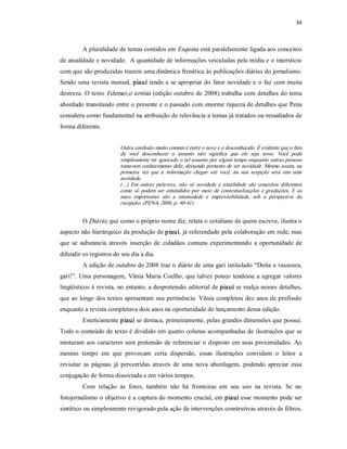 34 



         A pluralidade de temas contidos em Esquina  está paralelamente ligada aos conceitos 
de atualidade e novidade.  A quantidade de informações veiculadas pela mídia e o interstício 
com que são produzidas trazem uma dinâmica frenética às publicações diárias do jornalismo. 
Sendo uma  revista  mensal,  piauí  tende  a  se  apropriar  do  fator  novidade  e  o  faz  com  muita 
destreza. O texto Edemar,o artista  (edição outubro de 2008) trabalha  com detalhes do tema 
abordado transitando entre o presente e o passado com enorme riqueza de detalhes que Pena 
considera como fundamental na atribuição de relevância a temas já tratados ou ressaltados de 
forma diferente. 


                         Outra confusão muito comum é entre o novo e o desconhecido. É evidente que o fato 
                         de  você  desconhecer  o  assunto  não  significa  que  ele  seja  novo.  Você  pode 
                         simplesmente ter ignorado o tal assunto por algum tempo enquanto outras pessoas 
                         tomavam conhecimento dele, deixando portanto de  ser novidade. Mesmo assim, na 
                         primeira  vez  que  a  informação  chegar  até  você,  na  sua  acepção  será  sim  uma 
                         novidade. 
                         (...)  Em  outras  palavras,  não  só  novidade  e  atualidade  são  conceitos  diferentes 
                         como  só  podem  ser  entendidos  por  meio  de  contextualizações  e  gradações.  E  as 
                         mais  importantes  são  a  intensidade  e  imprevisibilidade,  sob  a  perspectiva  da 
                         recepção. (PENA, 2006, p. 40­41) 


         O Diário, que como o próprio nome diz, relata o cotidiano de quem escreve, ilustra o 
aspecto não hierárquico da produção de piauí, já referendado pela colaboração em rede, mas 
que  se  substancia  através  inserção  de  cidadãos  comuns  experimentando  a  oportunidade  de 
difundir os registros do seu dia a dia. 
         A edição de outubro de 2008 traz o diário de uma gari intitulado “Deita a vassoura, 
gari!”.  Uma  personagem,  Vânia  Maria  Coelho, que  talvez  pouco  tendesse  a  agregar  valores 
lingüísticos à revista, no entanto, a despretensão editorial de piauí se realça nesses detalhes, 
que ao longo dos textos apresentam sua pertinência. Vânia completou dez anos de profissão 
enquanto a revista completava dois anos na oportunidade do lançamento dessa edição. 
         Esteticamente piauí se destaca, primeiramente, pelas grandes dimensões que possui. 
Todo o conteúdo de texto é dividido em quatro colunas acompanhadas de ilustrações que se 
misturam  aos  caracteres  sem  pretensão de  referenciar  o  disposto  em  suas  proximidades.  Ao 
mesmo  tempo  em  que  provocam  certa  dispersão,  essas  ilustrações  convidam  o  leitor  a 
revisitar  as  páginas  já  percorridas  através  de  uma  nova  abordagem,  podendo  apreciar  essa 
conjugação de forma dissociada e em vários tempos. 
         Com  relação  às  fotos,  também  não  há  fronteiras  em  seu  uso  na  revista.  Se  no 
fotojornalismo o objetivo é a captura do momento crucial, em piauí esse momento pode ser 
sintético ou simplesmente revigorado pela ação de intervenções construtivas através de filtros,
 
