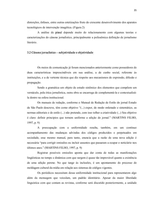 35 



distorções, ênfases, entre outras estetizações fruto do crescente desenvolvimento dos aparatos 
tecnológicos de intervenção imagética. (Figura 2) 
          A  análise  de  piauí  depende  muito  do  relacionamento  com  algumas  teorias  e 
caracterizações do cânone jornalístico, principalmente a polissêmica definição de jornalismo 
literário. 


3.2 Cânone jor nalístico – subjetividade e objetividade 




          Os meios de comunicação já foram mencionados anteriormente como possuidores de 
duas  características  imprescindíveis  em  sua  análise,  a  de  cunho  social,  referente  às 
instituições, e a de vertente técnica que diz respeito aos mecanismos de expressão, difusão e 
propagação. 
          Sendo a gramática um objeto de estudo sistêmico dos elementos que compõem um 
vernáculo, pela ótica jornalística, outra obra se encarrega de complementá­la e contextualizá­ 
la dentro na esfera institucional. 
          Os manuais de redação, conforme o Manual de Redação de Estilo do jornal Estado 
de  São Paulo descreve,  têm  como objetivo  “(...) expor, de  modo ordenado  e  sistemático,  as 
normas editoriais e de estilo (...) não pretende, com isso tolher a criatividade (...) Seu objetivo 
é  claro:  definir  princípios  que  tornem  uniforme  a  edição  do  jornal.”  (MARTINS  FILHO, 
1997, p. 9) 
          A  preocupação  com  a  uniformidade  resulta,  também,  em  um  contínuo 
acompanhamento  das  mudanças  advindas  dos  códigos  produzidos  e  perpetuados  em 
sociedade,  esse  mesmo  manual,  para  tanto,  enuncia  que  a  razão  de  uma  nova  edição  é 
necessária “para corrigir omissões ou incluir assuntos que passaram a ocupar o noticiário nos 
últimos anos.” (MARTINS FILHO, 1997, p. 9) 
          Registrar  possíveis  omissões  aponta  que  dar  conta  de  todas  as  manifestações 
lingüísticas no tempo e dinâmica com que surgem é quase tão improvável quanto a existência 
de  uma  edição  perene.  No  que  tange  às  inclusões,  é  um  apontamento  do  processo  de 
moldagem cultural da mídia em relação aos sistemas de códigos vigentes. 
          Os  periódicos  necessitam  dessa  uniformidade  institucional  para  representarem  algo 
além  da  mensagem  que  veiculam,  um  padrão  identitário.  Apesar  da  maior  liberdade 
linguistica  com  que  contam  as  revistas,  conforme  será  discutido  posteriormente,  a  unidade
 