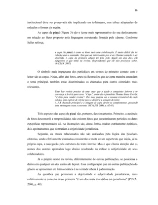 36 



institucional  deve  ser  preservada  não  implicando  em  tolhimento,  mas  talvez  adaptações  de 
redações e formas de escrita. 
         As  capas  de  piauí  (Figura  3)  são o ícone  mais  representativo  do  seu deslocamento 
em  relação  ao  fluxo  proposto  pela  linguagem  estruturada  firmada  pelo  cânone.  Conforme 
Salles reforça, 


                          a  capa  (de  piauí)  é  como  se  fosse  mais  uma  colaboração.  É  muito  difícil  ela  ter 
                          relação com o conteúdo. Tem que ser interessante por si só. Chamar atenção e ser 
                          divertida.  A  capa  da  primeira  edição  foi  feita  pelo  Angeli  em  dois  dias.  Ele 
                          perguntou  o  que  tinha  na  revista.  Respondemos  que  ele  não  precisava  saber. 
                          (SALLES, 2007) 


         O  símbolo  mais  impactante  dos  periódicos  em  termos  de  primeiro  contato  com  o 
leitor são as capas. Nelas, além das fotos, artes ou ilustrações que de certa maneira anunciam 
o  tema  principal,  também  estão  discriminadas  as  chamadas  para  outros  conteúdos  mais 
relevantes. 
                          Uma  boa  revista  precisa  de  uma  capa  que  a  ajude  a  conquistar  leitores  e  os 
                          convença a levá­la para casa. “Capa”, como diz o jornalista Thomaz Souto Corrêa, 
                          “ é  feita  para  vender  revista” .  Por  isso,  precisa  ser  o  resumo  irresistível  de  cada 
                          edição, uma espécie de vitrine para o deleite e a sedução do leitor. 
                          (...)  A  chamada  principal  e  a  imagem  da  capa  devem  se  complementar,  passando 
                          uma mensagem coesa e coerente. (SCALZO, 2006, p. 62­63) 


         Três aspectos das capas de piauí são, portanto, desconcertantes. Primeiro, a ausência 
de fotos desconstrói a temporalidade, não existem fatos que caracterizaram períodos ou datas 
específicas  representados  ali.  As  ilustrações  são, dessa  forma,  realces  estritamente  estéticos, 
dois apontamentos que contrariam a objetividade jornalística. 
         Segundo,  os  títulos  relacionados  não  são  colocados  pela  lógica  das  possíveis 
editorias, sendo efetivamente chamadas consistentes e mote de um supertexto que inicia, já na 
própria  capa,  a  navegação  pela  estrutura do  texto  interno. Mas  o que  chama  atenção  são os 
nomes  dos  autores  apontados  logo  abaixo  resultando  na  ênfase  à  subjetividade  de  seus 
colaboradores. 
         Já  o  próprio  nome  da  revista, diferentemente  de outras  publicações,  se  posiciona  a 
deriva em qualquer um dos cantos do layout. Essa configuração que em outras publicações do 
gênero se apresentam de forma estática é na verdade alheia à padronização. 
         As  questões  que  permeiam  a  objetividade  e  subjetividade  jornalísticas,  mais 
enfaticamente o conceito dessa primeira “é um dos mais discutidos em jornalismo” (PENA, 
2006, p. 49)
 