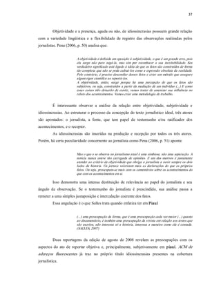 37 



         Objetividade e a presença, aguda ou não, de idiossincrasias possuem grande relação 
com  a  variedade  lingüística  e  a  flexibilidade  de  registro  das  observações  realizadas  pelos 
jornalistas. Pena (2006, p. 50) analisa que: 


                         A objetividade é definida em oposição à subjetividade, o que é um grande erro, pois 
                         ela  surge  não  para  negá­la,  mas  sim  por  reconhecer  a  sua  inevitabilidade.  Seu 
                         verdadeiro significado está ligado à idéia de que os fatos são construídos de forma 
                         tão complexa que  não se pode cultuá­los como a expressão absoluta da  realidade. 
                         Pelo  contrário,  é  preciso  desconfiar  desses fatos e  criar  um  método  que  assegure 
                         algum rigor cientifico ao reportá­los. 
                         A  objetividade,  então,  surge  porque  há  uma  percepção  de  que  os  fatos  são 
                         subjetivos, ou seja, construídos a  partir da mediação de um indivíduo  (...) E como 
                         essas  coisas  não  deixarão  de  existir,  vamos  tratar  de  amenizar  sua  influência  no 
                         relato dos acontecimentos. Vamos criar uma metodologia de trabalho. 


         É  interessante  observar  a  análise  da  relação  entre  objetividade,  subjetividade  e 
idiossincrasias. Ao estruturar o processo da concepção do texto jornalístico ideal, três atores 
são  apontados:  o  jornalista,  a  fonte,  que  tem  papel  de  testemunho  e/ou  ratificador  dos 
acontecimentos, e o receptor. 
         As  idiossincrasias  são  inseridas  na  produção  e  recepção  por  todos  os  três  atores. 
Porém, há certa peculiaridade concernente ao jornalista como Pena (2006, p. 51) aponta: 


                         Mas o que o se observa no jornalismo atual é uma simbiose, não uma separação. A 
                         noticia  nunca  esteve  tão  carregada  de  opiniões.  E  um  dos  motivos  é  justamente 
                         atender ao  critério de objetividade que obriga o  jornalista a ouvir sempre os dois 
                         lados  da  historia.  Os  jornais  valorizam  mais  as  declarações  do  que  os  próprios 
                         fatos. Ou seja, preocupam­se mais com os comentários sobre os acontecimentos do 
                         que com os acontecimentos em si. 

         Isso  demonstra  uma  intensa  destituição  de  relevância  ao  papel  do  jornalista  e  seu 
ângulo  de  observação.  Se  o  testemunho  do  jornalista  é  prescindido,  sua  análise  passa  a 
remeter a uma simples justaposição e intercalação coerente dos fatos. 
         Essa angulação é o que Salles trata quando enfatiza ter em Piauí 


                         (...) uma preocupação da forma, que é uma preocupação cada vez maior (...) quanto 
                         ao documentário, é também uma preocupação da revista em relação aos textos que 
                         são  escritos,  não  interessa  só  a  história,  interessa  a  maneira  como  ela  é  contada. 
                         (SALLES, 2007) 


         Duas  reportagens  da  edição  de  agosto  de  2008  revelam  as  preocupações  com  os 
aspectos  do  ato  de  reportar  objetiva  e,  principalmente,  subjetivamente  em  piauí.  ACM  de 
adereços  fluorescentes  já  traz  no  próprio  título  idiossincrasias  presentes  na  cobertura 
jornalística.
 
