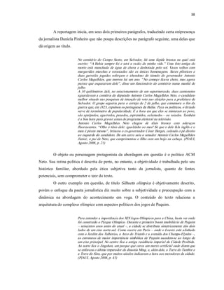 38 



         A reportagem inicia, em seus dois primeiros parágrafos, traduzindo certa onipresença 
da jornalista Daniela Pinheiro que não poupa descrições no parágrafo seguinte, uma delas que 
dá origem ao título. 


                         No  cemitério  do  Campo  Santo,  em  Salvador,  há  uma  lápide  branca  na  qual  está 
                         escrito:  “ A  Bahia  sempre  foi  e  será  a  razão  da  minha  vida.”   Uma  foto  antiga  do 
                         morto  está  manchada  de  água  de  chuva  e  desbotada  pelo  sol.  Vasos  velhos  com 
                         margaridas  murchas  e  ressecadas  são  as  únicas  homenagens.  Sacos  plásticos  e 
                         duas  garrafas  jogadas  reforçam  o  abandono  do  túmulo  do  governador  Antonio 
                         Carlos  Magalhães,  que  morreu  há  um  ano.  “ No  começo  ficava  cheio,  mas  agora 
                         parece  que  esqueceram  dele” ,  disse  um  funcionário  do  cemitério  numa  manhã  de 
                         julho. 
                         A  10  quilômetros  dali,  no  estacionamento  de  um  supermercado,  duas  camionetes 
                         aguardavam a comitiva do deputado Antonio Carlos Magalhães Neto, o candidato 
                         melhor situado nas pesquisas de intenção de voto nas eleições para a prefeitura de 
                         Salvador.  O grupo  seguiria  para  o  cortejo  de  2  de  julho, que  comemora  o  fim  da 
                         guerra que, em 1823, expulsou os portugueses da Bahia. Para os políticos, o feriado 
                         serve de termômetro de  popularidade. É a hora em  que eles  se  misturam ao povo, 
                         são apalpados, agarrados, puxados, espremidos, aclamados – ou vaiados. Também 
                         é a boa hora para gravar cenas do programa eleitoral na televisão. 
                         Antonio  Carlos  Magalhães  Neto  chegou  de  tênis  branco  com  adereços 
                         fluorescentes. “ Olha o tênis dele: igualzinho ao meu! Só que o dele fala inglês e o 
                         meu é pirata mesmo” , brincou o ex­governador César Borges, colando o pé direito 
                         ao esquerdo do candidato. De um carro saiu o senador Antonio Carlos Magalhães 
                         Júnior, o pai de Neto, que  cumprimentou o filho com um beijo na cabeça. (PIAUI, 
                         Agosto 2008, p. 21) 


         O  objeto ou personagem  protagonista  da  abordagem em  questão  é o político  ACM 
Neto. Sua rotina política é descrita de perto, no entanto, a objetividade é trabalhada pelo seu 
histórico  familiar,  abordado  pela  ótica  subjetiva  tanto  da  jornalista,  quanto  de  fontes 
potenciais, sem comprometer o teor do texto. 
         O  outro  exemplo  em  questão,  de  título  Silhueta  olímpica   é  objetivamente  descrito, 
porém o enfoque da pauta jornalística diz muito sobre a subjetividade e preocupação com a 
dinâmica  na  abordagem  do  acontecimento  em  voga.  O  conteúdo  do  texto  relaciona  a 
arquitetura do complexo olímpico com aspectos políticos dos jogos de Pequim. 


                         Para entender a importância dos XIX Jogos Olímpicos para a China, basta ver onde 
                         foi construído o Parque Olímpico. Durante o primeiro boom imobiliário de Pequim 
                         –  seiscentos anos antes  do  atual  –,  a  cidade  se  distribuía  simetricamente dos  dois 
                         lados de um eixo norte­sul.  Como ocorre em  Paris –  onde  o Louvre está alinhado 
                         com o Jardim das Tulherias, o Arco do Triunfo e a avenida dos Champs­Elysées –, 
                         as  estruturas  de  maior  importância  simbólica  de  Pequim  sucedem­se  ao  longo  de 
                         um eixo principal. No centro fica a antiga residência imperial da Cidade Proibida. 
                         Ao norte fica o Jingshan, um parque que cerca um morro artificial onde dizem que 
                         se enforcou o último imperador da dinastia Ming, e, além dele, a Torre do Tambor e 
                         a Torre do Sino, que por muitos séculos indicaram a hora aos moradores da cidade. 
                         (PIAUI, Agosto 2008, p. 43)
 
