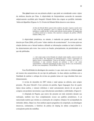 39 



         Mas piauí trouxe em sua primeira edição o que pode ser considerado como o ápice 
da  simbiose  descrita  por  Pena.  A  objetividade  do  fotojornalismo  acrescida  do  momento 
subjetivamente  escolhido  pelo  fotografo  Orlando  Britto  deu  origem  ao  portfólio  intitulado 
Vultos da Republica  (Figuras 4 e 5). O texto de Orlando Britto descreve com clareza. 


                         As fotos de Orlando Britto captam vultos sombrios do poder. Captam a tensão entre 
                         o  que  é  dito  nos  palanques  e  para  as  câmeras  da  televisão  e  aquilo  que,  nos 
                         bastidores, é urdido de fato. As fotos estão além da retórica política, da imagem que 
                         os  políticos  fazem  de  si  mesmos.  Elas  mostram  o  desespero  da  política.  (PIAUI, 
                         Outubro 2006, p. 43) 


         A  objetividade  jornalística,  no  entanto,  é  traduzida  em  grande  parte  pelo  lead, 
descrito por Pena (2006, p.42) como “relato sintético do acontecimento”. As revistas pela sua 
relação distinta com o factual tendem a difundir as informações contidas no lead e distribuí­ 
las  aleatoriamente  pelo  texto.  Isso ocorre  em  função,  principalmente,  da  periodicidade  com 
que são publicadas. 


                          (...) não vemos numa revista fórmulas de redação muito rígidas, como no texto de 
                         um  jornal  diário.  Nas  magazines  de  informação­geral,  o  texto  é  organizado  em 
                         tópicos  frasais  e  documentações.  Trata­se  de  abordar  o  assunto,  não  o  fato.  (...) 
                         Geralmente,  é  uma  estrutura  baseada  em  antíteses:  o  fato  e  sua  causa 
                         surpreendente, a aberrante aproximação de dois casos; do fato e sua circunstancia, 
                         do fato e sua conseqüência. (VILAS BOAS, 1996, p. 72) 


         Essa flexibilidade de abordagem dos assuntos é o que, mais uma vez, distância piauí 
até  mesmo das  características  do  seu  tipo de publicação.  As  duas  edições  escolhidas  com  a 
finalidade  de  analisar  o  enfoque  da  revista  aos  grandes  temas  em  voga  elucidam  bem  esse 
distanciamento. 
         A  revista  de  dezembro  de  2007  retrata  o  natal  apenas  na  editoria,  nem  sempre 
presente,  The  piauí  Herald´s.  Com  estrutura  de  paródia,  figura  linguagem  foco  do  quarto 
tópico  dessa  análise,  o  número  referência  o  natal  caricatamente  através  de  um  guia  de 
compras com produtos inexistentes e que ridicularizam autoridades e celebridades. (Figura 6) 
         A  olimpíada  de  Pequim,  que  esteve  tão  presente  em  todo  noticiário  durante  sua 
realização,  também  teve  foco  completamente  avesso  aos  padrões  jornalísticos.  A  já 
mencionada matéria que retratou as construções do complexo olímpico foi acompanhada da 
intitulada Atletas, Dopai­vos. Sem nenhum aspecto pragmático da competição, sua abordagem 
descreveu,  estritamente,  o  histórico  da  prática  do  doping  de  atletas  consagrados  e  a 
conseqüente perda das medalhas.
 
