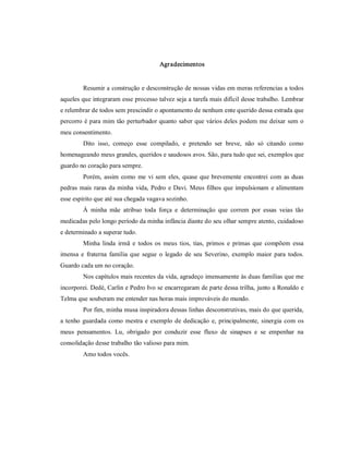 Agradecimentos 


         Resumir a construção e desconstrução de nossas vidas em meras referencias a todos 
aqueles que integraram esse processo talvez seja a tarefa mais difícil desse trabalho. Lembrar 
e relembrar de todos sem prescindir o apontamento de nenhum ente querido dessa estrada que 
percorro é para mim tão perturbador quanto saber que vários deles podem me deixar sem o 
meu consentimento. 
         Dito  isso,  começo  esse  compilado,  e  pretendo  ser  breve,  não  só  citando  como 
homenageando meus grandes, queridos e saudosos avos. São, para tudo que sei, exemplos que 
guardo no coração para sempre. 
         Porém,  assim  como  me  vi  sem  eles,  quase  que  brevemente  encontrei  com  as  duas 
pedras  mais  raras  da  minha  vida,  Pedro  e  Davi. Meus  filhos  que  impulsionam  e  alimentam 
esse espírito que até sua chegada vagava sozinho. 
         À  minha  mãe  atribuo  toda  força  e  determinação  que  correm  por  essas  veias  tão 
medicadas pelo longo período da minha infância diante do seu olhar sempre atento, cuidadoso 
e determinado a superar tudo. 
         Minha  linda  irmã  e  todos  os  meus  tios,  tias,  primos  e  primas  que  compõem  essa 
imensa  e  fraterna  família  que  segue  o  legado  de  seu  Severino,  exemplo  maior  para  todos. 
Guardo cada um no coração. 
         Nos capítulos mais recentes da vida, agradeço imensamente às duas famílias que me 
incorporei. Dedé, Carlin e Pedro Ivo se encarregaram de parte dessa trilha, junto a Ronaldo e 
Telma que souberam me entender nas horas mais improváveis do mundo. 
         Por fim, minha musa inspiradora dessas linhas desconstrutivas, mais do que querida, 
a  tenho  guardada  como  mestra  e  exemplo  de  dedicação  e,  principalmente,  sinergia  com  os 
meus  pensamentos.  Lu,  obrigado  por  conduzir  esse  fluxo  de  sinapses  e  se  empenhar  na 
consolidação desse trabalho tão valioso para mim. 
         Amo todos vocês.
 