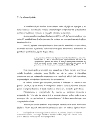 40 




3.3 J or nalismo literár io 




          A  complexidade  pós­moderna  e  sua  dinâmica  aberta  de  jogos  de  linguagem  já  foi 
mencionada nesse trabalho como contexto fundamental para compreender em qual conjuntura 
as relações lingüísticas, bem como as produções editoriais, se encontram. 
          A complexidade retratada por Featherstone (1996, p.17) da “superprodução de bens 
culturais” paralelo à fusão de gêneros se espelha, também, nas tentativas de caracterização do 
jornalismo literário. 
          Pena (S/D) propõe uma ampla discussão desse conceito, tanto histórica, retrocedendo 
aos  tempos  nos  quais  o  jornalismo  literário  se  servia  apenas da veiculação  de romances  em 
periódicos, quanto técnica, a partir da qual define: 


                            (...) o jornalismo literário como linguagem musical de  transformação expressiva  e 
                            informacional.  (...)  Não  se  trata  da  dicotomia  ficção  ou  verdade,  mas sim  de  uma 
                            verossimilhança possível. Não se trata da oposição entre informar ou entreter, mas 
                            sim de uma atitude narrativa em que ambos estão misturados. Não se trata nem de 
                            jornalismo, nem de literatura, mas sim de melodia. (PENA, S/D , p. 14) 


          Essa  melodia  pode  ser  entendida  pelo  agregado  de  atributos  literários  a  serviço  da 
redação  jornalística  produzindo  textos  híbridos  que  não  se  rendem  à  objetividade 
preeminente, mas que também não se enveredam pelo caminho da subjetividade determinista 
responsável pelo isolacionismo interpretativo das metanarrativas. 
          O  conceito  utilizado  para  relacionar  jornalismo  e  literatura  é  a  “estrela  de  sete 
       3 
pontas”  (PENA, S/D). Em função da abrangência e extensão a que se prestariam essas sete 
pontas, no emprego da análise de piauí, para fins de síntese, serão abordados quatro desses. 
          Primeiramente,  a  potencialização  dos  recursos  do  jornalismo  representa  a 
apropriação  dos  “princípios  da  redação  (...),  a  apuração  rigorosa,  a  observação  atenta,  a 
abordagem ética e a capacidade de se expressar claramente” de forma a contribuir para uma 
composição harmônica. 
          A iniciar pela escolha pertinente do personagem, a matéria, estilo perfil, publicada na 
edição de outubro de 2008, intitulada “Onze bilhões de reais e um barril de lágrimas” refere­ 

3 
           As sete pontas são em resumo: potencializar os recursos do jornalismo, ultrapassar os limites do 
acontecimento cotidiano, a visão ampla da realidade, exercitar a cidadania, romper com a estrutura do lead, 
evitar os definidores primários (fontes oficiais) e a perenidade.
 