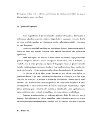 43 



depender  do  contato  com  as  informações  bem  como  do  interesse,  momentâneo  ou  não,  do 
leitor por aqueles temas específicos. 




3.4 Figuras de Linguagem 




         Fator preponderante da pós­modernidade, a enfática  valorização do happening  e da 
performance redundam em um novo interesse na produção de mensagens, ou mesmo da arte, 
em prover ao objeto veiculado um estrutura que permita a adequada apreciação e valorização 
por parte do receptor. 
         A  enorme  quantidade  cambiante  de  significantes,  fruto  da  superprodução  cultural, 
dedica  aos  meios  uma  atenção  à  estética  como  poderoso  instrumento  para  potencializar 
significados. 
         Piauí  não  ingressa  no  mercado  de  forma  tímida,  ao  contrário,  despoja  em  artigos 
gráficos,  imagéticos,  recorre  a  estilos  consagrados,  mistura  texto,  fotos  e  ilustrações.  O 
resultado  disso  é  ampla  presença  das  figuras  de  linguagem  típicas  da  pós­modernidade: 
pastiche, paródia, colagem/montagem, simulacro. Esse encadeamento de signos transita entre 
o referente (objeto) e a referencia (sujeito) traduzindo em formas aleatórias de significação. 
         A  primeira  edição  de  piauí  trouxe  dispersa  em  suas  páginas  uma  história  em 
quadrinhos (Figura 7) que traduz muitos aspectos da utilização de imagens na revista, sejam 
elas  fotos  ou  ilustrações.  A  presença  de  ilustrações  sem  nenhuma  conexão  com  os  textos 
remonta a idéia da revista como objeto de apreciação por várias formas e condutas. A leitura 
apurada de todos os textos seria uma forma de consumo e apreciação. Paralela a ela, o simples 
trânsito  entre  as  páginas  permitiria  outra  maneira  de  entendimento.  Como  significante,  isso 
traz o contato com todo o conteúdo compartilhado através de inúmeras possibilidades. 
         Seguindo  as  determinações  pós­modernas  relativas  à  fusão  de  gêneros,  o  uso  de 
imagens e ilustrações na revista reúnem quadrinhos, charges, simulacros, em perspectivas de 
uso da linguagem envolvendo a paródia, o pastiche, além da colagem e montagem. (Figura 8) 




3.4.1 Simulacro
 