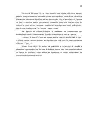44 



         A  editoria  The  piauí  Herald  é  um  simulacro  que  mistura  recursos  de  paródia, 
pastiche,  colagem/montagem  resultando  em  uma  nova  versão  da  revista  Caras.  (Figura  9) 
Reproduzido com enorme fidelidade pela sua diagramação, além de apropriação da estrutura 
de  texto,  o  simulacro  satiriza  personalidades  conhecidas,  sejam  elas  presentes  como  de 
costume na versão original, Galisteu e Luana Piovani, sejam figuras de grande apelo político, 
cientifico ou filosófico como Che Guevara, Einstein e Freud. 
         Os  recursos  de  colagemmontagem  se  desdobram  em  fotomontagens  que 
substanciam o conteúdo junto aos textos divididos em elementos de pastiche e paródia. 
         A mistura de ilustrações junto aos textos é também mais uma peculiaridade de piauí. 
A editoria esquina  é sempre composta por desenhos como espécie de charges representativas 
dos textos. (Figura 10) 
         Como  último  objeto  de  análise,  os  quadrinhos  se  encarregam  de  compor  a 
pluralidade expressa na revista. Ao tratar de fusão de gêneros, piauí é um compêndio não só 
de  figuras  de  linguagem,  como  publicações  jornalísticas  de  cunho  informacional,  de 
entretenimento e puramente artístico.
 