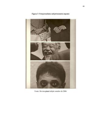 49 



Figura 5: Fotojornalismo subjetivamente exposto 




   Fonte: Revista piauí edição outubro de 2006
 