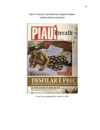 53 



Figura 9: Simulacro r epresentado por colagem/montagem, 
            paródia e elementos de pastiche 




       Fonte: Revista piauí edição outubro de 2008
 