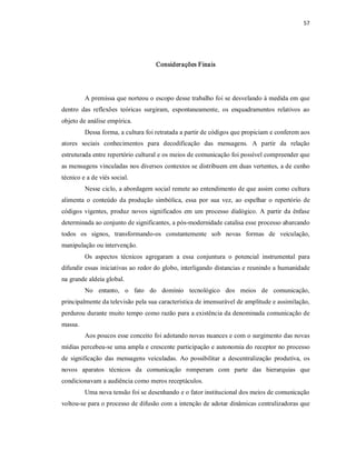 57 




                                      Considerações Finais 




          A premissa que norteou o escopo desse trabalho foi se desvelando à medida em que 
dentro  das  reflexões  teóricas  surgiram,  espontaneamente,  os  enquadramentos  relativos  ao 
objeto de análise empírica. 
          Dessa forma, a cultura foi retratada a partir de códigos que propiciam e conferem aos 
atores  sociais  conhecimentos  para  decodificação  das  mensagens.  A  partir  da  relação 
estruturada entre repertório cultural e os meios de comunicação foi possível compreender que 
as mensagens vinculadas nos diversos contextos se distribuem em duas vertentes, a de cunho 
técnico e a de viés social. 
          Nesse ciclo, a abordagem social remete ao entendimento de que assim como cultura 
alimenta  o  conteúdo  da  produção  simbólica,  essa  por  sua  vez,  ao  espelhar  o  repertório  de 
códigos  vigentes,  produz  novos  significados  em  um  processo  dialógico.  A  partir  da  ênfase 
determinada ao conjunto de significantes, a pós­modernidade catalisa esse processo abarcando 
todos  os  signos,  transformando­os  constantemente  sob  novas  formas  de  veiculação, 
manipulação ou intervenção. 
          Os  aspectos  técnicos  agregaram  a  essa  conjuntura  o  potencial  instrumental  para 
difundir essas iniciativas ao redor do globo, interligando distancias e reunindo a humanidade 
na grande aldeia global. 
          No  entanto,  o  fato  do  domínio  tecnológico  dos  meios  de  comunicação, 
principalmente da televisão pela sua característica de imensurável de amplitude e assimilação, 
perdurou durante muito tempo como razão para a existência da denominada comunicação de 
massa. 
          Aos poucos esse conceito foi adotando novas nuances e com o surgimento das novas 
mídias percebeu­se uma ampla e crescente participação e autonomia do receptor no processo 
de  significação  das  mensagens  veiculadas.  Ao  possibilitar  a  descentralização  produtiva,  os 
novos  aparatos  técnicos  da  comunicação  romperam  com  parte  das  hierarquias  que 
condicionavam a audiência como meros receptáculos. 
          Uma nova tensão foi se desenhando e o fator institucional dos meios de comunicação 
voltou­se para o processo de difusão com a intenção de adotar dinâmicas centralizadoras que
 