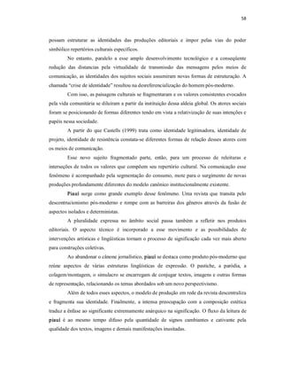 58 



possam  estruturar  as  identidades  das  produções  editoriais  e  impor  pelas  vias  do  poder 
simbólico repertórios culturais específicos. 
         No  entanto,  paralelo  a  esse  amplo  desenvolvimento  tecnológico  e  a  conseqüente 
redução  das  distancias  pela  virtualidade  de  transmissão  das  mensagens  pelos  meios  de 
comunicação, as identidades dos sujeitos sociais assumiram novas formas de estruturação. A 
chamada “crise de identidade” resultou na desreferencialização do homem pós­moderno. 
         Com isso, as paisagens culturais se fragmentaram e os valores consistentes evocados 
pela vida comunitária se diluíram a partir da instituição dessa aldeia global. Os atores sociais 
foram se posicionando de formas diferentes tendo em vista a relativização de suas intenções e 
papéis nessa sociedade. 
         A  partir  do  que  Castells  (1999)  trata  como  identidade  legitimadora,  identidade  de 
projeto, identidade de resistência constata­se diferentes formas de relação desses atores com 
os meios de comunicação. 
         Esse  novo  sujeito  fragmentado  parte,  então,  para  um  processo  de  releituras  e 
interseções de todos os  valores que  compõem  seu  repertório  cultural.  Na comunicação esse 
fenômeno é acompanhado pela segmentação do consumo, mote para o surgimento de novas 
produções profundamente diferentes do modelo canônico institucionalmente existente. 
         Piauí  surge  como  grande  exemplo  desse  fenômeno.  Uma  revista  que  transita  pelo 
descontrucionismo  pós­moderno  e  rompe  com  as  barreiras  dos  gêneros  através  da  fusão  de 
aspectos isolados e deterministas. 
         A  pluralidade  expressa  no  âmbito  social  passa  também  a  refletir  nos  produtos 
editoriais.  O  aspecto  técnico  é  incorporado  a  esse  movimento  e  as  possibilidades  de 
intervenções artísticas e lingüísticas tornam o processo de significação cada vez mais aberto 
para construções coletivas. 
         Ao abandonar o cânone jornalístico, piauí se destaca como produto pós­moderno que 
reúne  aspectos  de  várias  estruturas  lingüísticas  de  expressão.  O  pastiche,  a  paródia,  a 
colagem/montagem, o simulacro se encarregam de conjugar textos, imagens e outras formas 
de representação, relacionando os temas abordados sob um novo perspectivismo. 
         Além de todos esses aspectos, o modelo de produção em rede da revista descentraliza 
e  fragmenta  sua  identidade.  Finalmente,  a  intensa  preocupação  com  a  composição  estética 
traduz a ênfase ao significante extremamente anárquico na significação. O fluxo da leitura de 
piauí  é  ao  mesmo  tempo  difuso  pela  quantidade  de  signos  cambiantes  e  cativante  pela 
qualidade dos textos, imagens e demais manifestações inusitadas.
 