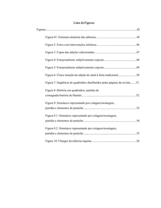 Lista de Figuras 

Figuras...........................................................................................................................45 

           Figura 01: Estrutura aleatória das editorias.......................................................45 

           Figura 2: Fotos com intervenções artísticas......................................................46 

           Figura 3: Capas das edições selecionadas.........................................................47 

           Figura 4: Fotojornalismo subjetivamente exposto............................................48 

           Figura 5: Fotojornalismo subjetivamente exposto............................................49 

           Figura 6: Única menção da edição de natal à festa tradicional.........................50 

           Figura 7: Seqüência de quadrinhos distribuídos pelas páginas da revista........51 

           Figura 8: História em quadrinhos, paródia da 
           consagrada história de Hamlet..........................................................................52 

           Figura 9: Simulacro representado por colagem/montagem, 
           paródia e elementos de pastiche........................................................................53 

           Figura 9.1: Simulacro representado por colagem/montagem, 
           paródia e elementos de pastiche........................................................................54 

           Figura 9.2: Simulacro representado por colagem/montagem, 
           paródia e elementos de pastiche........................................................................55 

           Figura 10: Charges da editoria esquina.............................................................56
 