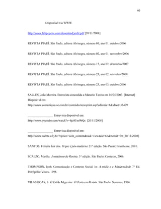 60 



              Disponível via WWW 


http://www.felipepena.com/download/jorlit.pdf [20/11/2008] 


REVISTA PIAUÍ. São Paulo, editora Alvinegra, número 01, ano 01, outubro/2006 


REVISTA PIAUÍ. São Paulo, editora Alvinegra, número 02, ano 01, novembro/2006 


REVISTA PIAUÍ. São Paulo, editora Alvinegra, número 15, ano 02, dezembro/2007 


REVISTA PIAUÍ. São Paulo, editora Alvinegra, número 23, ano 02, setembro/2008 


REVISTA PIAUÍ. São Paulo, editora Alvinegra, número 25, ano 03, outubro/2006 


SALLES, João Moreira. Entrevista concedida a Marcelo Tavela em 16/05/2007. [Internet] 
Disponível em: 
http://www.comunique­se.com.br/conteúdo/newsprint.asp?editoria=8&idnot=36409 


_________________ Entrevista disponível em: 
http://www.youtube.com/watch?v=hjz85xs9bQc  [20/11/2008] 


_________________ Entrevista disponível em: 
http://www.webtv.ufrj.br/?option=com_content&task=view&id=67&Itemid=98 [20/11/2008] 


SANTOS, Ferreira Jair dos. O que é pós­moderno. 21° edição. São Paulo: Brasiliense, 2001. 


SCALZO, Marília. Jornalismo de Revista. 3° edição. São Paulo: Contexto, 2006. 


THOMPSON, Jonh.  Comunicação  e  Contexto  Social.  In: A  mídia  e a  Modernidade. 7° Ed. 
Petrópolis: Vozes, 1998. 


VILAS BOAS, S. O Estilo Magazine: O Texto em Revista. São Paulo: Summus, 1996.
 