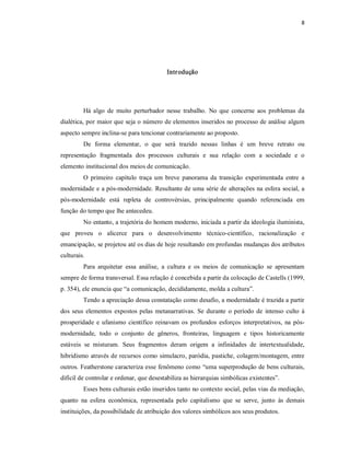8 




                                            Intr odução 




         Há  algo  de  muito  perturbador  nesse  trabalho.  No  que  concerne  aos  problemas  da 
dialética, por maior que seja o número de elementos inseridos no processo de análise algum 
aspecto sempre inclina­se para tencionar contrariamente ao proposto. 
         De  forma  elementar,  o  que  será  trazido  nessas  linhas  é  um  breve  retrato  ou 
representação  fragmentada  dos  processos  culturais  e  sua  relação  com  a  sociedade  e  o 
elemento institucional dos meios de comunicação. 
         O  primeiro  capítulo  traça  um  breve  panorama  da  transição  experimentada  entre  a 
modernidade e a pós­modernidade. Resultante de uma série de alterações na esfera social, a 
pós­modernidade  está  repleta  de  controvérsias,  principalmente  quando  referenciada  em 
função do tempo que lhe antecedeu. 
         No entanto, a trajetória do homem moderno, iniciada a partir da ideologia iluminista, 
que  proveu  o  alicerce  para  o  desenvolvimento  técnico­científico,  racionalização  e 
emancipação, se projetou até os dias de hoje resultando em profundas mudanças dos atributos 
culturais. 
         Para  arquitetar  essa  análise,  a  cultura  e  os  meios  de  comunicação  se  apresentam 
sempre de forma transversal. Essa relação é concebida a partir da colocação de Castells (1999, 
p. 354), ele enuncia que “a comunicação, decididamente, molda a cultura”. 
         Tendo a apreciação dessa constatação como desafio, a modernidade é trazida a partir 
dos  seus  elementos  expostos  pelas  metanarrativas.  Se  durante  o  período  de  intenso  culto  à 
prosperidade  e  ufanismo  científico  reinavam  os  profundos  esforços  interpretativos,  na  pós­ 
modernidade,  todo  o  conjunto  de  gêneros,  fronteiras,  linguagem  e  tipos  historicamente 
estáveis  se  misturam.  Seus  fragmentos  deram  origem  a  infinidades  de  intertextualidade, 
hibridismo através de recursos como simulacro, paródia, pastiche, colagem/montagem, entre 
outros. Featherstone caracteriza esse fenômeno como “uma superprodução de bens culturais, 
difícil de controlar e ordenar, que desestabiliza as hierarquias simbólicas existentes”. 
         Esses bens culturais estão inseridos tanto no contexto social, pelas vias da mediação, 
quanto  na  esfera  econômica,  representada  pelo  capitalismo  que  se  serve,  junto  às  demais 
instituições, da possibilidade de atribuição dos valores simbólicos aos seus produtos.
 