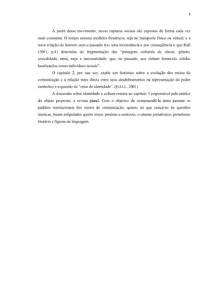 9 



         A  partir  desse  movimento,  novas  rupturas  sociais  são  expostas  de  forma  cada  vez 
mais constante. O tempo assume modelos frenéticos, seja no transporte físico ou virtual, e a 
nova relação do homem com o passado traz uma inconstância e por conseqüência o que Hall 
(2001,  p.8)  denomina  de  fragmentação  das  “paisagens  culturais  de  classe,  gênero, 
sexualidade,  etnia,  raça  e  nacionalidade,  que,  no  passado,  nos  tinham  fornecido  sólidas 
localizações como indivíduos sociais”. 
         O  capítulo  2,  por  sua  vez,  expõe  um  histórico  sobre  a  evolução  dos  meios  de 
comunicação  e  a  relação  mais  direta  entre  seus  desdobramentos  na  representação  do  poder 
simbólico e a questão da “crise de identidade”. (HALL, 2001) 
         A discussão sobre identidade e cultura remete ao capítulo 3 responsável pela análise 
do  objeto  proposto,  a  revista  piauí.  Com  o  objetivo  de  compreendê­la  tanto  perante  os 
padrões  institucionais  dos  meios  de  comunicação,  quanto  ao  que  concerne  às  questões 
técnicas, foram estipulados quatro eixos: produto e contexto, o cânone jornalístico, jornalismo 
literário e figuras de linguagem.
 