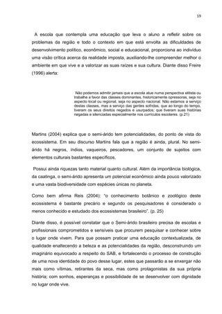 19



 A escola que contempla uma educação que leva o aluno a refletir sobre os
problemas da região e todo o contexto em que está envolta as dificuldades de
desenvolvimento político, econômico, social e educacional, proporciona ao indivíduo
uma visão crítica acerca da realidade imposta, auxiliando-lhe compreender melhor o
ambiente em que vive e a valorizar as suas raízes e sua cultura. Diante disso Freire
(1996) alerta:



                       Não podemos admitir jamais que a escola atue numa perspectiva elitista ou
                      trabalhe a favor das classes dominantes, historicamente opressoras, seja no
                      aspecto local ou regional, seja no aspecto nacional. Não estamos a serviço
                      destas classes, mas a serviço das gentes sofridas, que ao longo do tempo,
                      tiveram os seus direitos negados e usurpados; que tiveram suas histórias
                      negadas e silenciadas especialmente nos currículos escolares. (p.21)




Martins (2004) explica que o semi-árido tem potencialidades, do ponto de vista do
ecossistema. Em seu discurso Martins fala que a região é ainda, plural. No semi-
árido há negros, índios, vaqueiros, pescadores, um conjunto de sujeitos com
elementos culturais bastantes específicos.

Possui ainda riquezas tanto material quanto cultural. Além da importância biológica,
da caatinga, o semi-árido apresenta um potencial econômico ainda pouco valorizado
e uma vasta biodiversidade com espécies únicas no planeta.

Como bem afirma Reis (2004): “o conhecimento botânico e zoológico deste
ecossistema é bastante precário e segundo os pesquisadores é considerado o
menos conhecido e estudado dos ecossistemas brasileiro”. (p. 25)

Diante disso, é possível constatar que o Semi-árido brasileiro precisa de escolas e
profissionais comprometidos e sensíveis que procurem pesquisar e conhecer sobre
o lugar onde vivem. Para que possam praticar uma educação contextualizada, de
qualidade enaltecendo a beleza e as potencialidades da região, desconstruindo um
imaginário equivocado a respeito do SAB, e fortalecendo o processo de construção
de uma nova identidade do povo desse lugar, estes que passarão a se enxergar não
mais como vítimas, retirantes da seca, mas como protagonistas da sua própria
história; com sonhos, esperanças e possibilidade de se desenvolver com dignidade
no lugar onde vive.
 