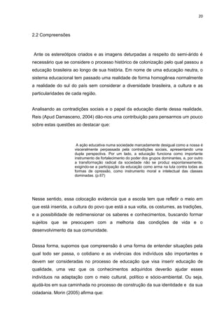 20



2.2 Compreensões



Ante os estereótipos criados e as imagens deturpadas a respeito do semi-árido é
necessário que se considere o processo histórico de colonização pelo qual passou a
educação brasileira ao longo de sua história. Em nome de uma educação neutra, o
sistema educacional tem passado uma realidade de forma homogênea normalmente
a realidade do sul do país sem considerar a diversidade brasileira, a cultura e as
particularidades de cada região.


Analisando as contradições sociais e o papel da educação diante dessa realidade,
Reis (Apud Damasceno, 2004) dão-nos uma contribuição para pensarmos um pouco
sobre estas questões ao destacar que:



                      A ação educativa numa sociedade marcadamente desigual como a nossa é
                     visceralmente perpassada pela contradições sociais, apresentando uma
                     dupla perspectiva. Por um lado, a educação funciona como importante
                     instrumento de fortalecimento do poder dos grupos dominantes, e, por outro
                     a transformação radical da sociedade não se produz espontaneamente,
                     exigindo-se a participação da educação como arma na luta contra todas as
                     formas de opressão, como instrumento moral e intelectual das classes
                     dominadas. (p.67)




Nesse sentido, essa colocação evidencia que a escola tem que refletir o meio em
que está inserida, a cultura do povo que está a sua volta, os costumes, as tradições,
e a possibilidade de redimensionar os saberes e conhecimentos, buscando formar
sujeitos que se preocupem com a melhoria das condições de vida e o
desenvolvimento da sua comunidade.


Dessa forma, supomos que compreensão é uma forma de entender situações pela
qual todo ser passa, o cotidiano e as vivências dos indivíduos são importantes e
devem ser consideradas no processo de educação que visa inserir educação de
qualidade, uma vez que os conhecimentos adquiridos deverão ajudar esses
indivíduos na adaptação com o meio cultural, político e sócio-ambiental. Ou seja,
ajudá-los em sua caminhada no processo de construção da sua identidade e da sua
cidadania. Morin (2005) afirma que:
 