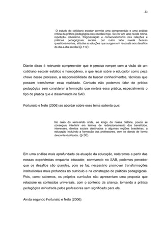 23




                     O estudo do cotidiano escolar permite uma compreensão e uma análise
                    crítica da prática pedagógica nas escolas hoje. Se por um lado revela rotina,
                    repetição, ritualismo, fragmentação e conservadorismo nas relações e
                    práticas pedagógicas/ sociais, por outro lado revela buscas
                    questionamentos, atitudes e soluções que surgem em resposta aos desafios
                    do dia-a-dia escolar.(p.110)




Diante disso é relevante compreender que é preciso romper com a visão de um
cotidiano escolar estático e homogêneo, o que recai sobre o educador como peça
chave desse processo, a responsabilidade de buscar conhecimentos, técnicas que
possam transformar essa realidade. Contudo não podemos falar de prática
pedagógica sem considerar a formação que norteia essa prática, especialmente o
tipo de prática que é disseminada no SAB.


Fortunato e Neto (2006) ao abordar sobre esse tema salienta que:




                    No caso do semi-árido onde, ao longo da nossa história, pouco se
                    conseguiu interferir em termos de redirecionamento dos benefícios,
                    interesses, direitos sociais destinados a algumas regiões brasileiras, a
                    educação incluindo a formação dos professores, vem se dando de forma
                    descontextualizada. (p.36).




Em uma análise mais aprofundada da atuação da educação, notaremos a partir das
nossas experiências enquanto educador, convivendo no SAB, podemos perceber
que os desafios são grandes, pois se faz necessário promover transformações
institucionais mais profundas no currículo e na construção de práticas pedagógicas.
Pois, como sabemos, os próprios currículos não apresentam uma proposta que
relacione os conteúdos universais, com o contexto da criança, tornando a prática
pedagógica ministrada pelos professores sem significado para ela.


Ainda segundo Fortunato e Neto (2006):
 