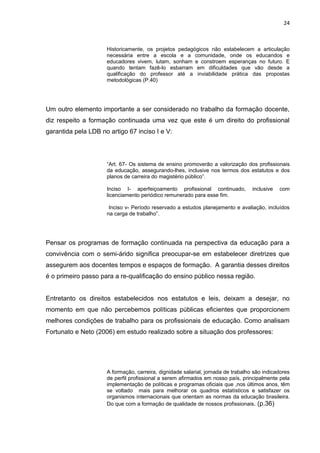 24



                     Historicamente, os projetos pedagógicos não estabelecem a articulação
                     necessária entre a escola e a comunidade, onde os educandos e
                     educadores vivem, lutam, sonham e constroem esperanças no futuro. E
                     quando tentam fazê-lo esbarram em dificuldades que vão desde a
                     qualificação do professor até a inviabilidade prática das propostas
                     metodológicas (P.40)




Um outro elemento importante a ser considerado no trabalho da formação docente,
diz respeito a formação continuada uma vez que este é um direito do profissional
garantida pela LDB no artigo 67 inciso I e V:




                     “Art. 67- Os sistema de ensino promoverão a valorização dos profissionais
                     da educação, assegurando-lhes, inclusive nos termos dos estatutos e dos
                     planos de carreira do magistério público”.

                     Inciso I- aperfeiçoamento profissional continuado,           inclusive   com
                     licenciamento periódico remunerado para esse fim.

                      Inciso v- Período reservado a estudos planejamento e avaliação, incluídos
                     na carga de trabalho”.




Pensar os programas de formação continuada na perspectiva da educação para a
convivência com o semi-árido significa preocupar-se em estabelecer diretrizes que
assegurem aos docentes tempos e espaços de formação. A garantia desses direitos
é o primeiro passo para a re-qualificação do ensino público nessa região.


Entretanto os direitos estabelecidos nos estatutos e leis, deixam a desejar, no
momento em que não percebemos políticas públicas eficientes que proporcionem
melhores condições de trabalho para os profissionais de educação. Como analisam
Fortunato e Neto (2006) em estudo realizado sobre a situação dos professores:




                     A formação, carreira, dignidade salarial, jornada de trabalho são indicadores
                     de perfil profissional a serem afirmados em nosso país, principalmente pela
                     implementação de políticas e programas oficiais que ,nos últimos anos, têm
                     se voltado mais para melhorar os quadros estatísticos e satisfazer os
                     organismos internacionais que orientam as normas da educação brasileira.
                     Do que com a formação de qualidade de nossos profissionais. (p.36)
 