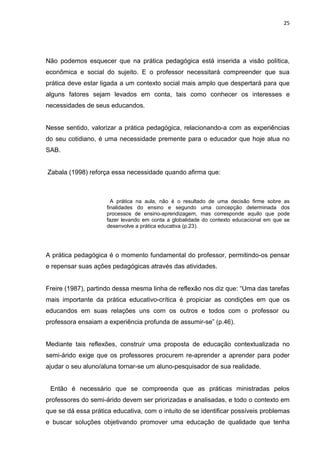 25




Não podemos esquecer que na prática pedagógica está inserida a visão política,
econômica e social do sujeito. E o professor necessitará compreender que sua
prática deve estar ligada a um contexto social mais amplo que despertará para que
alguns fatores sejam levados em conta, tais como conhecer os interesses e
necessidades de seus educandos.


Nesse sentido, valorizar a prática pedagógica, relacionando-a com as experiências
do seu cotidiano, é uma necessidade premente para o educador que hoje atua no
SAB.


Zabala (1998) reforça essa necessidade quando afirma que:



                       A prática na aula, não é o resultado de uma decisão firme sobre as
                     finalidades do ensino e segundo uma concepção determinada dos
                     processos de ensino-aprendizagem, mas corresponde aquilo que pode
                     fazer levando em conta a globalidade do contexto educacional em que se
                     desenvolve a prática educativa (p.23).




A prática pedagógica é o momento fundamental do professor, permitindo-os pensar
e repensar suas ações pedagógicas através das atividades.


Freire (1987), partindo dessa mesma linha de reflexão nos diz que: “Uma das tarefas
mais importante da prática educativo-crítica é propiciar as condições em que os
educandos em suas relações uns com os outros e todos com o professor ou
professora ensaiam a experiência profunda de assumir-se” (p.46).


Mediante tais reflexões, construir uma proposta de educação contextualizada no
semi-árido exige que os professores procurem re-aprender a aprender para poder
ajudar o seu aluno/aluna tornar-se um aluno-pesquisador de sua realidade.


 Então é necessário que se compreenda que as práticas ministradas pelos
professores do semi-árido devem ser priorizadas e analisadas, e todo o contexto em
que se dá essa prática educativa, com o intuito de se identificar possíveis problemas
e buscar soluções objetivando promover uma educação de qualidade que tenha
 