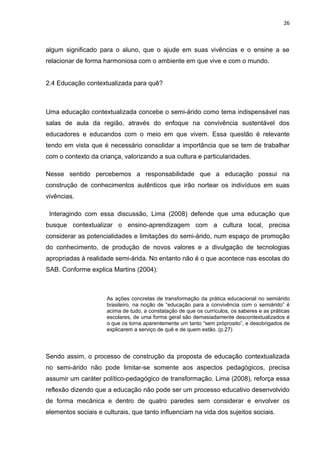 26



algum significado para o aluno, que o ajude em suas vivências e o ensine a se
relacionar de forma harmoniosa com o ambiente em que vive e com o mundo.


2.4 Educação contextualizada para quê?



Uma educação contextualizada concebe o semi-árido como tema indispensável nas
salas de aula da região, através do enfoque na convivência sustentável dos
educadores e educandos com o meio em que vivem. Essa questão é relevante
tendo em vista que é necessário consolidar a importância que se tem de trabalhar
com o contexto da criança, valorizando a sua cultura e particularidades.

Nesse sentido percebemos a responsabilidade que a educação possui na
construção de conhecimentos autênticos que irão nortear os indivíduos em suas
vivências.

 Interagindo com essa discussão, Lima (2008) defende que uma educação que
busque contextualizar o ensino-aprendizagem com a cultura local, precisa
considerar as potencialidades e limitações do semi-árido, num espaço de promoção
do conhecimento, de produção de novos valores e a divulgação de tecnologias
apropriadas à realidade semi-árida. No entanto não é o que acontece nas escolas do
SAB. Conforme explica Martins (2004):



                     As ações concretas de transformação da prática educacional no semiárido
                     brasileiro, na noção de “educação para a convivência com o semiárido” é
                     acima de tudo, a constatação de que os currículos, os saberes e as práticas
                     escolares, de uma forma geral são demasiadamente descontextualizados é
                     o que os torna aparentemente um tanto “sem próprosito”, e desobrigados de
                     explicarem a serviço de quê e de quem estão. (p.27)




Sendo assim, o processo de construção da proposta de educação contextualizada
no semi-árido não pode limitar-se somente aos aspectos pedagógicos, precisa
assumir um caráter político-pedagógico de transformação. Lima (2008), reforça essa
reflexão dizendo que a educação não pode ser um processo educativo desenvolvido
de forma mecânica e dentro de quatro paredes sem considerar e envolver os
elementos sociais e culturais, que tanto influenciam na vida dos sujeitos sociais.
 