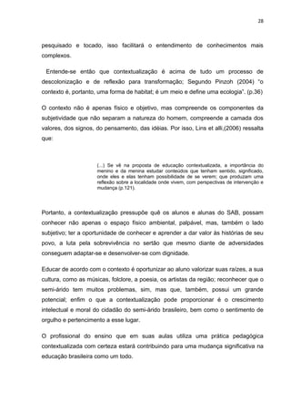 28



pesquisado e tocado, isso facilitará o entendimento de conhecimentos mais
complexos.

 Entende-se então que contextualização é acima de tudo um processo de
descolonização e de reflexão para transformação; Segundo Pinzoh (2004) “o
contexto é, portanto, uma forma de habitat; é um meio e define uma ecologia”. (p.36)

O contexto não é apenas físico e objetivo, mas compreende os componentes da
subjetividade que não separam a natureza do homem, compreende a camada dos
valores, dos signos, do pensamento, das idéias. Por isso, Lins et alli,(2006) ressalta
que:



                     (...) Se vê na proposta de educação contextualizada, a importância do
                     menino e da menina estudar conteúdos que tenham sentido, significado,
                     onde eles e elas tenham possibilidade de se verem; que produzam uma
                     reflexão sobre a localidade onde vivem, com perspectivas de intervenção e
                     mudança (p.121).




Portanto, a contextualização pressupõe quê os alunos e alunas do SAB, possam
conhecer não apenas o espaço físico ambiental, palpável, mas, também o lado
subjetivo; ter a oportunidade de conhecer e aprender a dar valor às histórias de seu
povo, a luta pela sobrevivência no sertão que mesmo diante de adversidades
conseguem adaptar-se e desenvolver-se com dignidade.

Educar de acordo com o contexto é oportunizar ao aluno valorizar suas raízes, a sua
cultura, como as músicas, folclore, a poesia, os artistas da região; reconhecer que o
semi-árido tem muitos problemas, sim, mas que, também, possui um grande
potencial; enfim o que a contextualização pode proporcionar é o crescimento
intelectual e moral do cidadão do semi-árido brasileiro, bem como o sentimento de
orgulho e pertencimento a esse lugar.

O profissional do ensino que em suas aulas utiliza uma prática pedagógica
contextualizada com certeza estará contribuindo para uma mudança significativa na
educação brasileira como um todo.
 