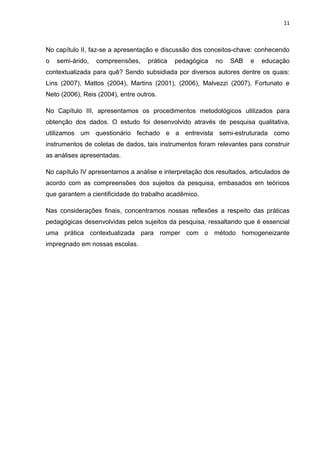 11



No capítulo II, faz-se a apresentação e discussão dos conceitos-chave: conhecendo
o   semi-árido,   compreensões,    prática   pedagógica   no   SAB    e   educação
contextualizada para quê? Sendo subsidiada por diversos autores dentre os quais:
Lins (2007), Mattos (2004), Martins (2001), (2006), Malvezzi (2007), Fortunato e
Neto (2006), Reis (2004), entre outros.

No Capítulo III, apresentamos os procedimentos metodológicos utilizados para
obtenção dos dados. O estudo foi desenvolvido através de pesquisa qualitativa,
utilizamos um questionário fechado e a entrevista semi-estruturada como
instrumentos de coletas de dados, tais instrumentos foram relevantes para construir
as análises apresentadas.

No capítulo IV apresentamos a análise e interpretação dos resultados, articulados de
acordo com as compreensões dos sujeitos da pesquisa, embasados em teóricos
que garantem a cientificidade do trabalho acadêmico.

Nas considerações finais, concentramos nossas reflexões a respeito das práticas
pedagógicas desenvolvidas pelos sujeitos da pesquisa, ressaltando que é essencial
uma prática contextualizada para romper com o método homogeneizante
impregnado em nossas escolas.
 