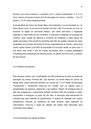 30



funciona nos turnos matutino e vespertino com o ensino fundamental I e II; e no
turno noturno funcionam turmas do EJA Educação de Jovens e Adultos - 5ª e 6ª
séries e 7ª e 8ª séries respectivamente.

A escola Maria do Carmo de Araújo Maia, fica localizada à rua da Saudade s/n, no
bairro Santa Luzia, no município de Campo Formoso - BA. O município em foco, se
encontra na região do semi-árido Baiano, com clima semi-árido e vegetação
caatinga na maior parte de seu município. A economia é baseada na produção de
minérios, sisal, criação de caprinos e comércio de hortaliças e frutas típicas da
região semi-árida. Essa escola foi escolhida pelo fato de receber crianças de várias
localidades do município de Campo Formoso, especialmente do interior, nesse local
urbano quase inexiste, pois 60% da população do município reside na zona rural. O
que eleva mais ainda o teor de nossas discussões sobre a prática pedagógica
ministrada pelos professores da referida escola, se atende de forma com o contexto
de seus alunos.




3.3.3 Sujeitos da pesquisa




Esta pesquisa contou com a participação de (06) professoras da rede municipal de
educação de Campo Formoso BA, que lecionam na escola Maria do Carmo de
Araújo Maia. Essas docentes lecionam em turmas da 1ª à 4ª séries da Educação
Fundamental I. Inicialmente entrou-se em contato com os sujeitos para a
apresentação da pesquisa, explicando o seu objetivo. Depois, foi entregue para os
(06) seis professores o questionário fechado contendo (08) oito questões a serem
respondidas e entregues no prazo de oito dias. A entrevista semi-estruturada foi
marcada logo após colhidos os questionários. A mesma foi realizada com horário
devidamente marcado na residência de cada docente. Após aplicados os
instrumentos, iniciou-se a etapa de seleção dos dados mais relevantes para
construção das análises.




3.3.4 Instrumentos de coletas de dados
 