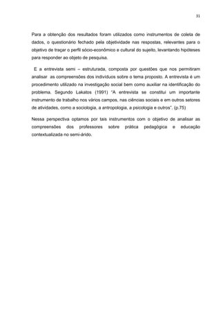 31



Para a obtenção dos resultados foram utilizados como instrumentos de coleta de
dados, o questionário fechado pela objetividade nas respostas, relevantes para o
objetivo de traçar o perfil sócio-econômico e cultural do sujeito, levantando hipóteses
para responder ao objeto de pesquisa.

 E a entrevista semi – estruturada, composta por questões que nos permitiram
analisar as compreensões dos indivíduos sobre o tema proposto. A entrevista é um
procedimento utilizado na investigação social bem como auxiliar na identificação do
problema. Segundo Lakatos (1991) “A entrevista se constitui um importante
instrumento de trabalho nos vários campos, nas ciências sociais e em outros setores
de atividades, como a sociologia, a antropologia, a psicologia e outros”. (p.75)

Nessa perspectiva optamos por tais instrumentos com o objetivo de analisar as
compreensões      dos   professores     sobre   prática   pedagógica     e   educação
contextualizada no semi-árido.
 