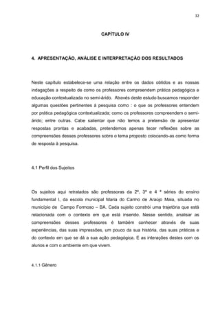 32



                                  CAPÍTULO IV




4. APRESENTAÇÃO, ANÁLISE E INTERPRETAÇÃO DOS RESULTADOS




Neste capítulo estabelece-se uma relação entre os dados obtidos e as nossas
indagações a respeito de como os professores compreendem prática pedagógica e
educação contextualizada no semi-árido. Através deste estudo buscamos responder
algumas questões pertinentes à pesquisa como : o que os professores entendem
por prática pedagógica contextualizada; como os professores compreendem o semi-
árido; entre outras. Cabe salientar que não temos a pretensão de apresentar
respostas prontas e acabadas, pretendemos apenas tecer reflexões sobre as
compreensões desses professores sobre o tema proposto colocando-as como forma
de resposta à pesquisa.




4.1 Perfil dos Sujeitos




Os sujeitos aqui retratados são professoras da 2ª, 3ª e 4 ª séries do ensino
fundamental I, da escola municipal Maria do Carmo de Araújo Maia, situada no
município de Campo Formoso – BA. Cada sujeito constrói uma trajetória que está
relacionada com o contexto em que está inserido. Nesse sentido, analisar as
compreensões     desses   professores   é   também   conhecer   através   de   suas
experiências, das suas impressões, um pouco da sua história, das suas práticas e
do contexto em que se dá a sua ação pedagógica. E as interações destes com os
alunos e com o ambiente em que vivem.



4.1.1 Gênero
 