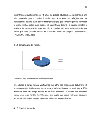 35



experiência notável de mais de 15 anos na prática educativa. A experiência é um
fator relevante para a prática docente, pois, é através das relações que se
constroem na sala de aula, do seu fazer pedagógico que o mesmo poderá conhecer
e refletir melhor sobre suas ações. “A experiência docente é espaço gerador e
produtor de conhecimento, mas isso não é possível sem uma sistematização que
passa por uma postura crítica do educador sobre as próprias experiências”.
( PIMENTA, 2006.p.135)




4.1.4 Carga horária de trabalho




                            25%
                                                      20 horas
                                                      40 horas
                                        75%




FIGURA 4: Carga horária semanal do trabalho docente


Em relação à carga horária, verificamos que 25% das professoras trabalham 40
horas semanais, dividindo seu tempo entre a sede e o interior do município, e 75%
trabalham com uma carga horária de 20 horas semanais. A maioria das docentes
possui uma carga horária de 20 horas, o que supõe que esses indivíduos possuam
um tempo maior para estudar e planejar melhor as suas atividades.




4.1.5. Nível de formação
 