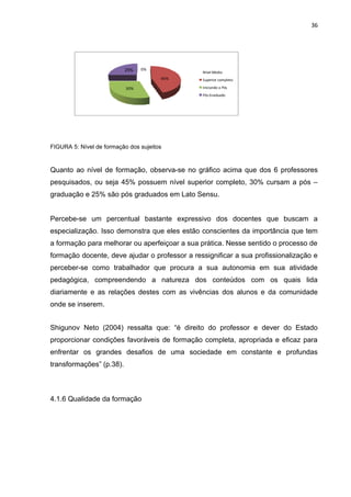 36




                          25%    0%
                                               Nível Medio
                                       45%     Superior completo

                           30%                 Iniciando a Pós
                                               Pós Graduado




FIGURA 5: Nível de formação dos sujeitos


Quanto ao nível de formação, observa-se no gráfico acima que dos 6 professores
pesquisados, ou seja 45% possuem nível superior completo, 30% cursam a pós –
graduação e 25% são pós graduados em Lato Sensu.


Percebe-se um percentual bastante expressivo dos docentes que buscam a
especialização. Isso demonstra que eles estão conscientes da importância que tem
a formação para melhorar ou aperfeiçoar a sua prática. Nesse sentido o processo de
formação docente, deve ajudar o professor a ressignificar a sua profissionalização e
perceber-se como trabalhador que procura a sua autonomia em sua atividade
pedagógica, compreendendo a natureza dos conteúdos com os quais lida
diariamente e as relações destes com as vivências dos alunos e da comunidade
onde se inserem.


Shigunov Neto (2004) ressalta que: “é direito do professor e dever do Estado
proporcionar condições favoráveis de formação completa, apropriada e eficaz para
enfrentar os grandes desafios de uma sociedade em constante e profundas
transformações” (p.38).



4.1.6 Qualidade da formação
 