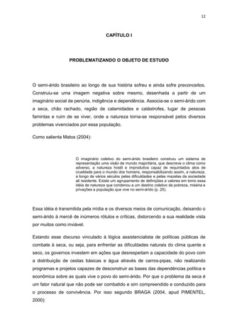 12



                                      CAPÍTULO I




                 PROBLEMATIZANDO O OBJETO DE ESTUDO




O semi-árido brasileiro ao longo de sua história sofreu e ainda sofre preconceitos.
Construiu-se uma imagem negativa sobre mesmo, desenhada a partir de um
imaginário social de penúria, indigência e dependência. Associa-se o semi-árido com
a seca, chão rachado, região de calamidades e catástrofes, lugar de pessoas
famintas e ruim de se viver, onde a natureza torna-se responsável pelos diversos
problemas vivenciados por essa população.

Como salienta Matos (2004):



                     O imaginário coletivo do semi-árido brasileiro construiu um sistema de
                     representação uma visão de mundo majoritária, que descreve o clima como
                     adverso, a natureza hostil e improdutiva capaz de requintados atos de
                     crueldade para o mundo dos homens, responsabilizando assim, a natureza,
                     a longo de vários séculos pelas dificuldades e pelas mazelas da sociedade
                     ali residente. Existe um agrupamento de definições a valores em tomo essa
                     idéia de natureza que condenou a um destino coletivo de pobreza, miséria e
                     privações a população que vive no semi-árido (p. 25).




Essa idéia é transmitida pela mídia e os diversos meios de comunicação, deixando o
semi-árido à mercê de inúmeros rótulos e críticas, distorcendo a sua realidade vista
por muitos como inviável.

Estando esse discurso vinculado à lógica assistencialista de políticas públicas de
combate à seca, ou seja, para enfrentar as dificuldades naturais do clima quente e
seco, os governos investem em ações que desrespeitam a capacidade do povo com
a distribuição de cestas básicas e água através de carros-pipas, não realizando
programas e projetos capazes de desconstruir as bases das dependências política e
econômica sobre as quais vive o povo do semi-árido. Por que o problema da seca é
um fator natural que não pode ser combatido e sim compreendido e conduzido para
o processo de convivência. Por isso segundo BRAGA (2004, apud PIMENTEL,
2000):
 