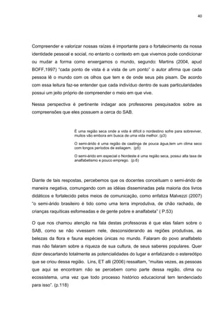 40




Compreender e valorizar nossas raízes é importante para o fortalecimento da nossa
identidade pessoal e social, no entanto o contexto em que vivemos pode condicionar
ou mudar a forma como enxergamos o mundo, segundo: Martins (2004, apud
BOFF,1997) “cada ponto de vista é a vista de um ponto” o autor afirma que cada
pessoa lê o mundo com os olhos que tem e de onde seus pés pisam. De acordo
com essa leitura faz-se entender que cada indivíduo dentro de suas particularidades
possui um jeito próprio de compreender o meio em que vive.

Nessa perspectiva é pertinente indagar aos professores pesquisados sobre as
compreensões que eles possuem a cerca do SAB.



                      É uma região seca onde a vida é difícil o nordestino sofre para sobreviver,
                      muitos vão embora em busca de uma vida melhor. (p3)

                      O semi-árido é uma região de caatinga de pouca água,tem um clima seco
                      com longos períodos de estiagem. (p5)

                      O semi-árido em especial o Nordeste é uma região seca, possui alta taxa de
                      analfabetismo e pouco emprego. (p.6)




Diante de tais respostas, percebemos que os docentes conceituam o semi-árido de
maneira negativa, comungando com as idéias disseminadas pela maioria dos livros
didáticos e fortalecido pelos meios de comunicação, como enfatiza Malvezzi (2007)
“o semi-árido brasileiro é tido como uma terra improdutiva, de chão rachado, de
crianças raquíticas esfomeadas e de gente pobre e analfabeta” ( P.53)

O que nos chamou atenção na fala destas professoras é que elas falam sobre o
SAB, como se não vivessem nele, desconsiderando as regiões produtivas, as
belezas da flora e fauna espécies únicas no mundo. Falaram do povo analfabeto
mas não falaram sobre a riqueza de sua cultura, de seus saberes populares. Quer
dizer descartando totalmente as potencialidades do lugar e enfatizando o estereótipo
que se criou dessa região. Lins, ET alli (2006) ressaltam, “muitas vezes, as pessoas
que aqui se encontram não se percebem como parte dessa região, clima ou
ecossistema, uma vez que todo processo histórico educacional tem tendenciado
para isso”. (p.118)
 