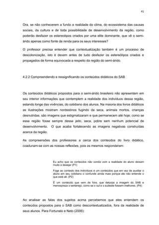 41



Ora, se não conhecerem a fundo a realidade do clima, do ecossistema das causas
sociais, da cultura e de toda possibilidade de desenvolvimento da região, como
poderão desfazer os estereotipos criados por uma elite dominante, que vê o semi-
árido apenas como fonte de renda para os seus interesses?

O professor precisa entender que contextualização também é um processo de
descolonização, isto é devem antes de tudo desfazer os estereótipos criados e
propagados de forma equivocada a respeito da região do semi-árido.




4.2.2 Compreendendo e ressignificando os conteúdos didáticos do SAB




Os conteúdos didáticos propostos para o semi-árido brasileiro não apresentam em
seu interior informações que contemplem a realidade dos indivíduos dessa região,
estando longe das vivências, do cotidiano dos alunos. Na maioria dos livros didáticos
as ilustrações mostram nordestinos fugindo da seca, animais mortos, crianças
desnutridas, são imagens que estigmatizaram e que permanecem até hoje; como se
essa região fosse sempre desse jeito, seca, pobre sem nenhum potencial de
desenvolvimento.    O que acaba fortalecendo as imagens negativas construídas
acerca da região.

As compreensões dos professores a cerca dos conteúdos do livro didático,
coadunam-se com as nossas reflexões, pois os mesmos responderam:



                     Eu acho que os conteúdos não condiz com a realidade do aluno deixam
                     muito a desejar (P1)

                     Foge ao contexto dos indivíduos é um conteúdos que em vez de auxiliar o
                     aluno em seu cotidiano o confunde ainda mais porque ele não entende o
                     que está ali. (P2)

                     É um conteúdo que vem de fora, que deturpa a imagem do SAB e
                     menospreza o sertanejo, como se o sul e o sudeste fossem melhores. (P4)




Ao analisar as falas dos sujeitos acima percebemos que eles entendem os
conteúdos propostos para o SAB como descontextualizados, fora da realidade de
seus alunos. Para Fortunato e Neto (2006):
 