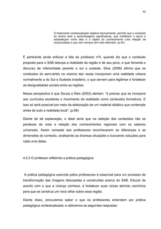 42




                      O tratamento contextualizado objetiva teoricamente, permitir que o conteúdo
                      do ensino leve a aprendizagens significativas, que mobilizem o aluno e
                      estabeleçam entre eles e o objeto do conhecimento uma relação de
                      reciprocidade e que nem sempre tem sido efetivado. (p.44)




É pertinente ainda enfocar a fala do professor nº4, quando diz que o conteúdo
proposto para o SAB deturpa a realidade da região e de seu povo, e que fomenta o
discurso de inferioridade perante o sul e sudeste. Silva (2008) afirma que os
conteúdos do semi-árido na maioria das vezes incorporam uma realidade urbana
normalmente a do Sul e Sudeste brasileiro, o que servem para legitimar e fortalecer
as desigualdades sociais entre as regiões.

Nessa perspectiva é que Souza e Reis (2003) alertam: “é preciso que se incorpore
aos currículos escolares o movimento da realidade como conteúdos formativos. E
isso só será possível por meio da elaboração de um material didático que contemple
antes de tudo a realidade local”. (p.68)

Diante de tal explanação, o ideal seria que na seleção dos conteúdos não se
perdesse de vista a relação dos conhecimentos regionais com os saberes
universais. Assim compete aos professores reconhecerem as diferenças e as
dimensões do contexto, analisando as diversas situações e buscando soluções para
cada uma delas.




4.2.3 O professor refletindo a prática pedagógica




A prática pedagógica exercida pelos professores é essencial para um processo de
transformação das imagens deturpadas e construídas acerca do SAB. Educar de
acordo com o que a criança conhece, é fortalecer suas raízes abrindo caminhos
para que se construa um novo olhar sobre essa região.

Diante disso, procuramos saber o que os professores entendem por prática
pedagógica contextualizada; e obtivemos as seguintes respostas:
 