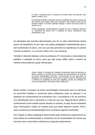 43



                     É voltar o conteúdo para o contexto da criança assim ela aprende mais
                     rápido e melhor. (p.2)

                     É importante trabalhar conteúdos usando a realidade da criança, coisas que
                     ela conhece para depois partir para contextos mais amplos, assim ela se
                     percebe melhor no mundo podendo interagir e intervir de forma crítica no
                     mesmo. (p.3)

                     Prática pedagógica contextualizada é aquela em que o professor relaciona
                     os conteúdos de acordo com o cotidiano do aluno, valorizando suas
                     experiências. (p.6)




As afirmações dos docentes demonstraram que há um claro entendimento destes
acerca da importância do que seja uma prática pedagógica contextualizada para o
bom aprendizado do aluno, uma vez que esta aproveita as experiências do próprio
indivíduo auxiliando - o a conviver melhor com o seu ambiente.

Também é relevante destacar a fala da professora nº3, ela elucida a necessidade de
trabalhar a realidade do aluno, para que este possa refletir sobre a mesma de
maneira crítica podendo causar intervenções.



                     Educar implica a formação de cidadãos conscientes, ativos favorecendo a
                     todos o acesso e o domínio de um conjunto de conhecimentos. O processo
                     de ensino aprendizagem favorece o conhecimento do que está posto na
                     realidade e, em daí partindo, permite que se avance tanto na utilização para
                     a melhoria da qualidade de vida dos cidadãos, quanto na produção de
                     novos conhecimentos. (Fortunato, Neto, 2006.p.39).




Nesse sentido o processo de ensino aprendizagem direcionado para os indivíduos
do semi-árido brasileiro e promovido pelos professores pode se apropriar e se
abastecer de conhecimentos de convivência com o ecossistema a fim de promover
uma identificação entre o educando e o meio em que vive. Segundo Morin (2005) o
conhecimento só tem sentido quando situado no contexto, ou seja, faz-se necessário
situar informações e dados no contexto para que esses adquiram sentido. Para o
autor a ausência da contextualização torna o processo cognitivo insuficiente.

Com relação à prática pedagógica desenvolvida pelos professores questionamos se
essa prática era contextualizada e condizente com as necessidades dos alunos que
convivem com o semi-árido e obtivemos os seguintes depoimentos:
 