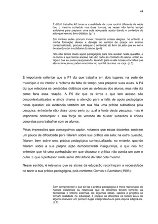 44



                     É difícil, trabalho 40 horas e a realidade da zona rural é diferente da sede
                     dou o mesmo conteúdo nas duas turmas, as vezes não tenho tempo
                     suficiente para preparar uma aula adequada acabo dando o conteúdo do
                     jeito que vem no livro didático. (p.1)

                     Em minhas aulas procuro inovar, trazendo coisas alegres, no entanto a
                     minha formação deixou a desejar no sentido de propor um ensino
                     contextualizado, procuro adequar o conteúdo do livro do jeito que eu sei e
                     de acordo com o cotidiano do aluno. (p.4)

                     Nós não temos muito apoio pedagógico para nos auxiliar nesta questão, e
                     os livros a que temos acesso não diz nada ao contexto do aluno, então eu
                     faço o que eu posso pesquisando, levando para a sala coisas concretas que
                     eles conhecem e podem encontrar no quintal de casa, na roça. (p.5)




É importante salientar que a P1 diz que trabalha em dois lugares: na sede do
município e no interior e reclama da falta de tempo para preparar suas aulas. A P4
diz que relaciona os conteúdos didáticos com as vivências dos alunos, mas não diz
como faria essa relação. A P5 diz que os livros a que tem acesso são
descontextualizados e ainda chama a atenção para a falta de apoio pedagógico
nesta questão; ela evidencia também em sua fala uma prática subsidiada pela
pesquisa, entretanto não disse como seria ou qual a fonte desta pesquisa, mas é
importante contemplar a sua força de vontade de buscar subsídios e coisas
concretas para trabalhar com os alunos.

Pelas impressões que conseguimos captar, notamos que essas docentes sentiram
um pouco de dificuldade para falarem sobre sua prática em sala; na outra questão,
falaram bem sobre uma prática pedagógica contextualizada, no entanto, quando
falaram sobre a sua própria ação demonstraram insegurança, o que nos faz
entender que há uma contradição em que discurso e prática não condiz um com o
outro. E que o professor ainda sente dificuldade de falar dele mesmo.

Nesse sentido, é relevante que os atores da educação reconheçam a necessidade
de rever a sua prática pedagógica, pois conforme Gomes e Sacristan (1998):



                     Sem compreender o que se faz a prática pedagógica é mera reprodução de
                     hábitos existentes ou respostas que os docentes devem fornecer as
                     demandas e ordens externas. Se algumas idéias, valores e projetos se
                     tornam realidade na educação é porque os docentes os fazem seus de
                     alguma maneira: em primeiro lugar interpretando-os para depois adaptá-los.
                     (p.9).
 