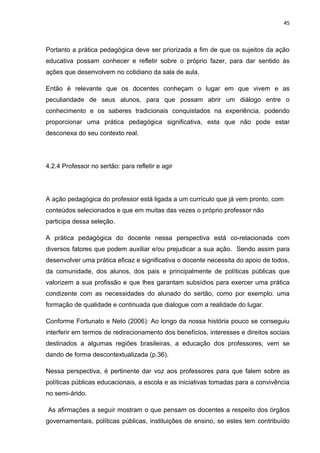 45



Portanto a prática pedagógica deve ser priorizada a fim de que os sujeitos da ação
educativa possam conhecer e refletir sobre o próprio fazer, para dar sentido às
ações que desenvolvem no cotidiano da sala de aula.

Então é relevante que os docentes conheçam o lugar em que vivem e as
peculiaridade de seus alunos, para que possam abrir um diálogo entre o
conhecimento e os saberes tradicionais conquistados na experiência, podendo
proporcionar uma prática pedagógica significativa, esta que não pode estar
desconexa do seu contexto real.




4.2.4 Professor no sertão: para refletir e agir




A ação pedagógica do professor está ligada a um currículo que já vem pronto, com
conteúdos selecionados e que em muitas das vezes o próprio professor não
participa dessa seleção.

A prática pedagógica do docente nessa perspectiva está co-relacionada com
diversos fatores que podem auxiliar e/ou prejudicar a sua ação. Sendo assim para
desenvolver uma prática eficaz e significativa o docente necessita do apoio de todos,
da comunidade, dos alunos, dos pais e principalmente de políticas públicas que
valorizem a sua profissão e que lhes garantam subsídios para exercer uma prática
condizente com as necessidades do alunado do sertão, como por exemplo: uma
formação de qualidade e continuada que dialogue com a realidade do lugar.

Conforme Fortunato e Neto (2006): Ao longo da nossa história pouco se conseguiu
interferir em termos de redirecionamento dos benefícios, interesses e direitos sociais
destinados a algumas regiões brasileiras, a educação dos professores, vem se
dando de forma descontextualizada (p.36).

Nessa perspectiva, é pertinente dar voz aos professores para que falem sobre as
políticas públicas educacionais, a escola e as iniciativas tomadas para a convivência
no semi-árido.

As afirmações a seguir mostram o que pensam os docentes a respeito dos órgãos
governamentais, políticas públicas, instituições de ensino, se estes tem contribuído
 