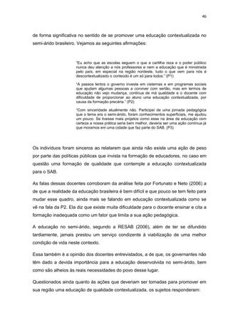 46



de forma significativa no sentido de se promover uma educação contextualizada no
semi-árido brasileiro. Vejamos as seguintes afirmações:



                     “Eu acho que as escolas seguem o que a cartilha reza e o poder público
                     nunca deu atenção a nós professores e nem a educação que é ministrada
                     pelo país, em especial na região nordeste, tudo o que vem para nós é
                     descontextualizado o conteúdo é um só para todos.” (P1)

                     “A passos lentos o governo investe em cisternas e em programas sociais
                     que ajudam algumas pessoas a conviver com sertão, mas em termos de
                     educação não vejo mudança, continua de má qualidade e o docente com
                     dificuldade de proporcionar ao aluno uma educação contextualizada, por
                     causa da formação precária.” (P2)

                     “Com sinceridade atualmente não. Participei de uma jornada pedagógica
                     que o tema era o semi-árido, foram conhecimentos superficiais, me ajudou
                     um pouco. Se tivesse mais projetos como esse na área da educação com
                     certeza a nossa prática seria bem melhor, deveria ser uma ação contínua já
                     que moramos em uma cidade que faz parte do SAB. (P3)




Os indivíduos foram sinceros ao relatarem que ainda não existe uma ação de peso
por parte das políticas públicas que invista na formação de educadores, no caso em
questão uma formação de qualidade que contemple a educação contextualizada
para o SAB.

As falas dessas docentes corroboram da análise feita por Fortunato e Neto (2006) a
de que a realidade da educação brasileira é bem difícil e que pouco se tem feito para
mudar esse quadro, ainda mais se falando em educação contextualizada como se
vê na fala da P2. Ela diz que existe muita dificuldade para o docente ensinar e cita a
formação inadequada como um fator que limita a sua ação pedagógica.

A educação no semi-árido, segundo a RESAB (2006), além de ter se difundido
tardiamente, jamais prestou um serviço condizente à viabilização de uma melhor
condição de vida neste contexto.

Essa também é a opinião dos docentes entrevistados, a de que, os governantes não
têm dado a devida importância para a educação desenvolvida no semi-árido, bem
como são alheios às reais necessidades do povo desse lugar.

Questionados ainda quanto às ações que deveriam ser tomadas para promover em
sua região uma educação de qualidade contextualizada, os sujeitos responderam:
 