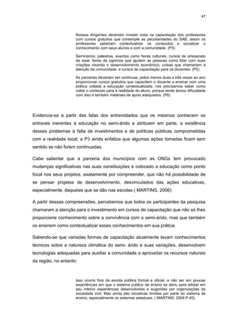 47



                     Nossos dirigentes deveriam investir mais na capacitação dos professores
                     com cursos gratuitos que contemple as peculiaridades do SAB, assim os
                     professores saberiam contextualizar os conteúdos e socializar o
                     conhecimento com seus alunos e com a comunidade. (P3)

                     Seminários, palestras, eventos como feiras culturais, cursos de artesanato
                     de sisal, feiras de caprinos que ajudem as pessoas como lidar com suas
                     criações visando o desenvolvimento econômico, coisas que chamariam a
                     atenção da comunidade, e cursos de capacitação para os docentes. (P5)

                     As parcerias deveriam ser continuas, pelos menos duas a três vezes ao ano
                     proporcionar cursos gratuitos que capacitem o docente a ensinar com uma
                     prática voltada a educação contextualizada, nós precisamos saber como
                     voltar o conteúdo para a realidade do aluno, porque ainda temos dificuldade
                     com isso e também materiais de apoio adequados. (P6)




Evidencia-se a partir das falas dos entrevistados que os mesmos conhecem os
entraves inerentes à educação no semi-árido e atribuem em parte, a existência
desses problemas à falta de investimentos e de políticas públicas comprometidas
com a realidade local; a P3 ainda enfatiza que algumas ações tomadas ficam sem
sentido se não forem continuadas.

Cabe salientar que a parceria dos municípios com as ONGs tem provocado
mudanças significativas nas suas constituições e colocado a educação como ponto
focal nos seus projetos, exatamente por compreender, que não há possibilidade de
se pensar projetos de desenvolvimento, desvinculados das ações educativas,
especialmente, daquelas que se dão nas escolas ( MARTINS, 2006)

A partir dessas compreensões, percebemos que todos os participantes da pesquisa
chamaram a atenção para o investimento em cursos de capacitação que não só lhes
proporcione conhecimento sobre a convivência com o semi-árido, mas que também
os ensinem como contextualizar esses conhecimentos em sua prática.

Sabendo-se que variadas formas de capacitação atualmente levam conhecimentos
técnicos sobre a natureza climática do semi- árido e suas variações, desenvolvem
tecnologias adequadas para auxiliar a comunidade a aproveitar os recursos naturais
da região, no entanto:



                     Isso ocorre fora da escola pública formal e oficial, a não ser em poucas
                     experiências em que o sistema público de ensino se abriu para adotar em
                     seu interior experiências desenvolvidas e sugeridas por organizações da
                     sociedade civil. Mas ainda são iniciativas tímidas por parte do sistema de
                     ensino, especialmente os sistemas estaduais. ( MARTINS, 2004.P.40)
 