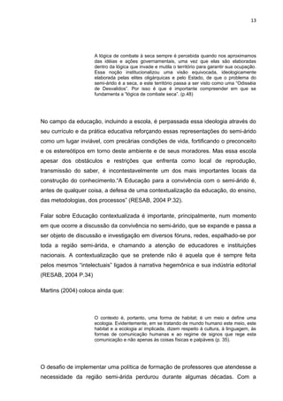 13




                     A lógica de combate à seca sempre é percebida quando nos aproximamos
                     das idéias e ações governamentais, uma vez que elas são elaboradas
                     dentro da lógica que invade e mutila o território para garantir sua ocupação.
                     Essa noção institucionalizou uma visão equivocada, ideologicamente
                     elaborada pelas elites oligárquicas e pelo Estado, de que o problema do
                     semi-árido é a seca, e este território passa a ser visto como uma “Odisséia
                     de Desvalidos”. Por isso é que é importante compreender em que se
                     fundamenta a “lógica de combate seca”. (p.48)




No campo da educação, incluindo a escola, é perpassada essa ideologia através do
seu currículo e da prática educativa reforçando essas representações do semi-árido
como um lugar inviável, com precárias condições de vida, fortificando o preconceito
e os estereótipos em torno deste ambiente e de seus moradores. Mas essa escola
apesar dos obstáculos e restrições que enfrenta como local de reprodução,
transmissão do saber, é incontestavelmente um dos mais importantes locais da
construção do conhecimento.“A Educação para a convivência com o semi-árido é,
antes de qualquer coisa, a defesa de uma contextualização da educação, do ensino,
das metodologias, dos processos” (RESAB, 2004 P.32).

Falar sobre Educação contextualizada é importante, principalmente, num momento
em que ocorre a discussão da convivência no semi-árido, que se expande e passa a
ser objeto de discussão e investigação em diversos fóruns, redes, espalhado-se por
toda a região semi-árida, e chamando a atenção de educadores e instituições
nacionais. A contextualização que se pretende não é aquela que é sempre feita
pelos mesmos “intelectuais” ligados à narrativa hegemônica e sua indústria editorial
(RESAB, 2004 P.34)

Martins (2004) coloca ainda que:



                     O contexto é, portanto, uma forma de habitat; é um meio e define uma
                     ecologia. Evidentemente, em se tratando de mundo humano este meio, este
                     habitat e a ecologia aí implicada, dizem respeito à cultura, à linguagem, às
                     formas de comunicação humanas e ao regime de signos que rege esta
                     comunicação e não apenas às coisas físicas e palpáveis (p. 35).




O desafio de implementar uma política de formação de professores que atendesse a
necessidade da região semi-árida perdurou durante algumas décadas. Com a
 